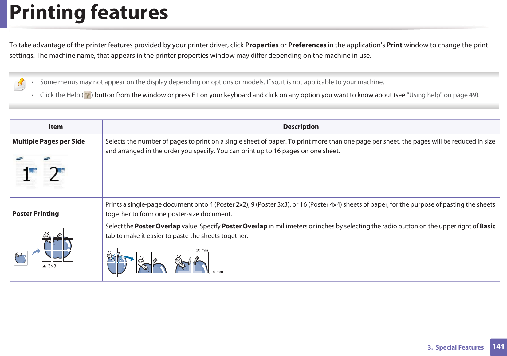 Printing features1413.  Special FeaturesTo take advantage of the printer features provided by your printer driver, click Properties or Preferences in the application’s Print window to change the print settings. The machine name, that appears in the printer properties window may differ depending on the machine in use. • Some menus may not appear on the display depending on options or models. If so, it is not applicable to your machine.•Click the Help ( ) button from the window or press F1 on your keyboard and click on any option you want to know about (see &quot;Using help&quot; on page 49).  Item DescriptionMultiple Pages per Side Selects the number of pages to print on a single sheet of paper. To print more than one page per sheet, the pages will be reduced in size and arranged in the order you specify. You can print up to 16 pages on one sheet. Poster PrintingPrints a single-page document onto 4 (Poster 2x2), 9 (Poster 3x3), or 16 (Poster 4x4) sheets of paper, for the purpose of pasting the sheets together to form one poster-size document.Select the Poster Overlap value. Specify Poster Overlap in millimeters or inches by selecting the radio button on the upper right of Basic tab to make it easier to paste the sheets together.