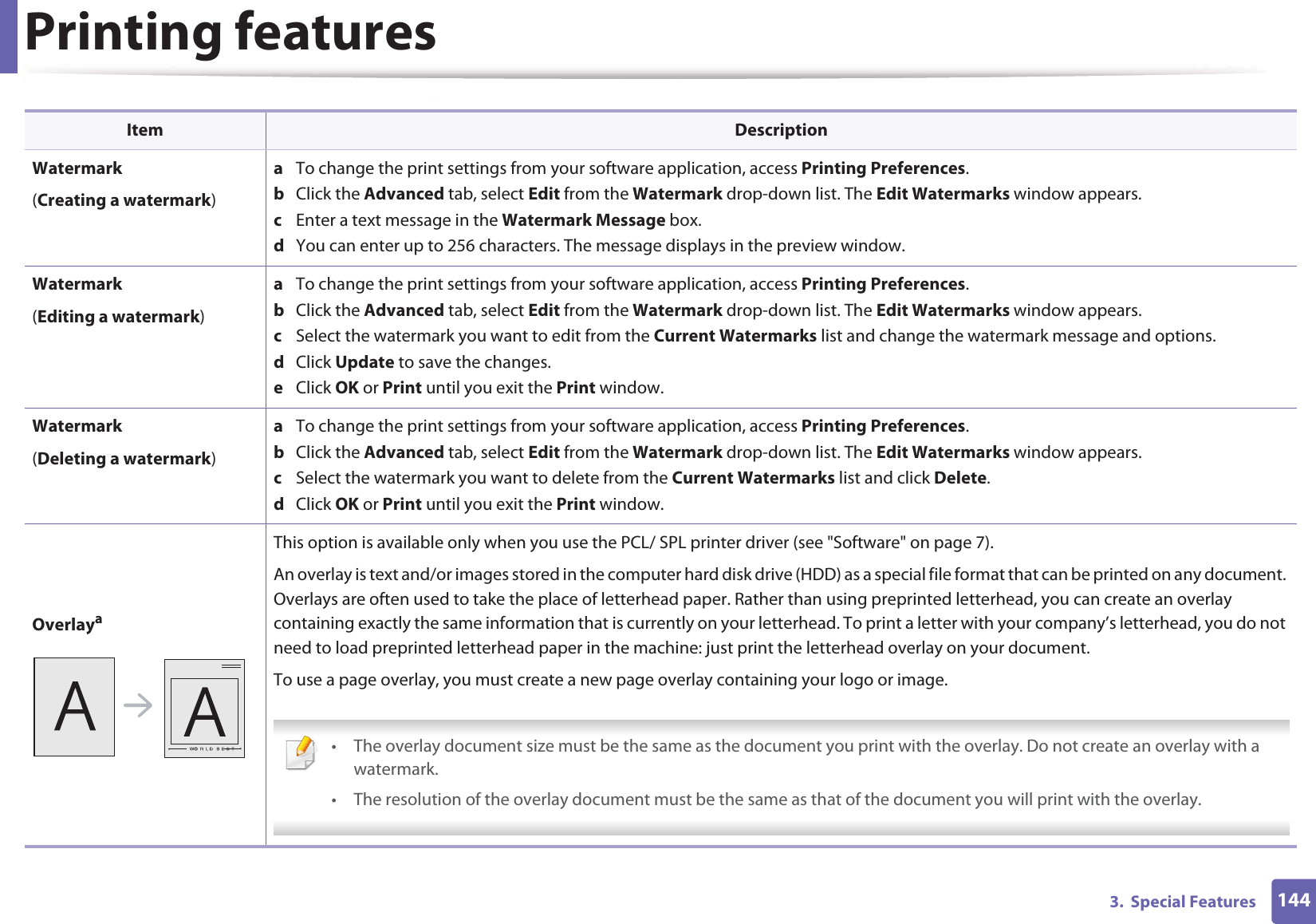 Printing features1443.  Special FeaturesWatermark(Creating a watermark)a  To change the print settings from your software application, access Printing Preferences.b  Click the Advanced tab, select Edit from the Watermark drop-down list. The Edit Watermarks window appears.c  Enter a text message in the Watermark Message box. d  You can enter up to 256 characters. The message displays in the preview window.Watermark(Editing a watermark)a  To change the print settings from your software application, access Printing Preferences.b  Click the Advanced tab, select Edit from the Watermark drop-down list. The Edit Watermarks window appears. c  Select the watermark you want to edit from the Current Watermarks list and change the watermark message and options. d  Click Update to save the changes.e  Click OK or Print until you exit the Print window. Watermark(Deleting a watermark)a  To change the print settings from your software application, access Printing Preferences.b  Click the Advanced tab, select Edit from the Watermark drop-down list. The Edit Watermarks window appears. c  Select the watermark you want to delete from the Current Watermarks list and click Delete. d  Click OK or Print until you exit the Print window.OverlayaThis option is available only when you use the PCL/ SPL printer driver (see &quot;Software&quot; on page 7).An overlay is text and/or images stored in the computer hard disk drive (HDD) as a special file format that can be printed on any document. Overlays are often used to take the place of letterhead paper. Rather than using preprinted letterhead, you can create an overlay containing exactly the same information that is currently on your letterhead. To print a letter with your company’s letterhead, you do not need to load preprinted letterhead paper in the machine: just print the letterhead overlay on your document.To use a page overlay, you must create a new page overlay containing your logo or image. • The overlay document size must be the same as the document you print with the overlay. Do not create an overlay with a watermark.• The resolution of the overlay document must be the same as that of the document you will print with the overlay. Item Description
