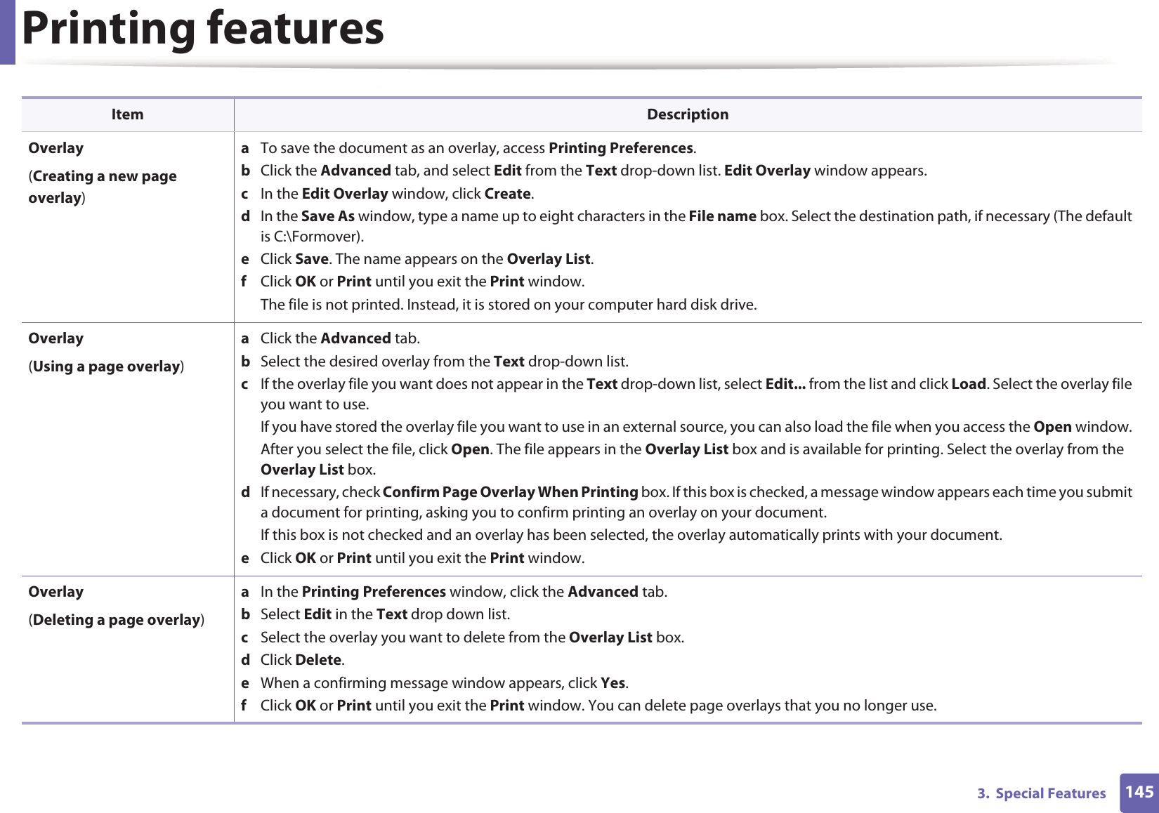 Printing features1453.  Special FeaturesOverlay(Creating a new page overlay)a  To save the document as an overlay, access Printing Preferences.b  Click the Advanced tab, and select Edit from the Text drop-down list. Edit Overlay window appears.c  In the Edit Overlay window, click Create. d  In the Save As window, type a name up to eight characters in the File name box. Select the destination path, if necessary (The default is C:\Formover).e  Click Save. The name appears on the Overlay List. f  Click OK or Print until you exit the Print window.The file is not printed. Instead, it is stored on your computer hard disk drive.Overlay(Using a page overlay)a  Click the Advanced tab. b  Select the desired overlay from the Text drop-down list. c  If the overlay file you want does not appear in the Text drop-down list, select Edit... from the list and click Load. Select the overlay file you want to use. If you have stored the overlay file you want to use in an external source, you can also load the file when you access the Open window. After you select the file, click Open. The file appears in the Overlay List box and is available for printing. Select the overlay from the Overlay List box. d  If necessary, check Confirm Page Overlay When Printing box. If this box is checked, a message window appears each time you submit a document for printing, asking you to confirm printing an overlay on your document. If this box is not checked and an overlay has been selected, the overlay automatically prints with your document. e  Click OK or Print until you exit the Print window. Overlay(Deleting a page overlay)a  In the Printing Preferences window, click the Advanced tab. b  Select Edit in the Text drop down list. c  Select the overlay you want to delete from the Overlay List box. d  Click Delete. e  When a confirming message window appears, click Yes.f  Click OK or Print until you exit the Print window. You can delete page overlays that you no longer use.Item Description