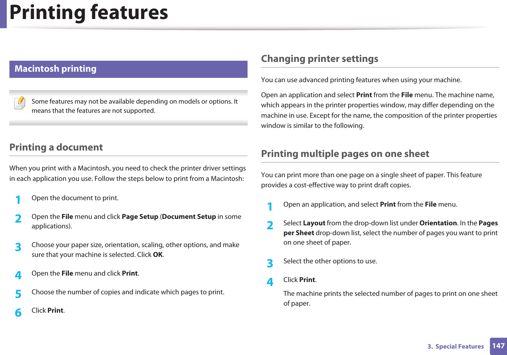 Printing features1473.  Special Features 14 Macintosh printing Some features may not be available depending on models or options. It means that the features are not supported. Printing a documentWhen you print with a Macintosh, you need to check the printer driver settings in each application you use. Follow the steps below to print from a Macintosh:1Open the document to print.2  Open the File menu and click Page Setup (Document Setup in some applications).3  Choose your paper size, orientation, scaling, other options, and make sure that your machine is selected. Click OK.4  Open the File menu and click Print. 5  Choose the number of copies and indicate which pages to print. 6  Click Print.Changing printer settingsYou can use advanced printing features when using your machine.Open an application and select Print from the File menu. The machine name, which appears in the printer properties window, may differ depending on the machine in use. Except for the name, the composition of the printer properties window is similar to the following.Printing multiple pages on one sheet You can print more than one page on a single sheet of paper. This feature provides a cost-effective way to print draft copies.1Open an application, and select Print from the File menu.2  Select Layout from the drop-down list under Orientation. In the Pages per Sheet drop-down list, select the number of pages you want to print on one sheet of paper.3  Select the other options to use.4  Click Print. The machine prints the selected number of pages to print on one sheet of paper.