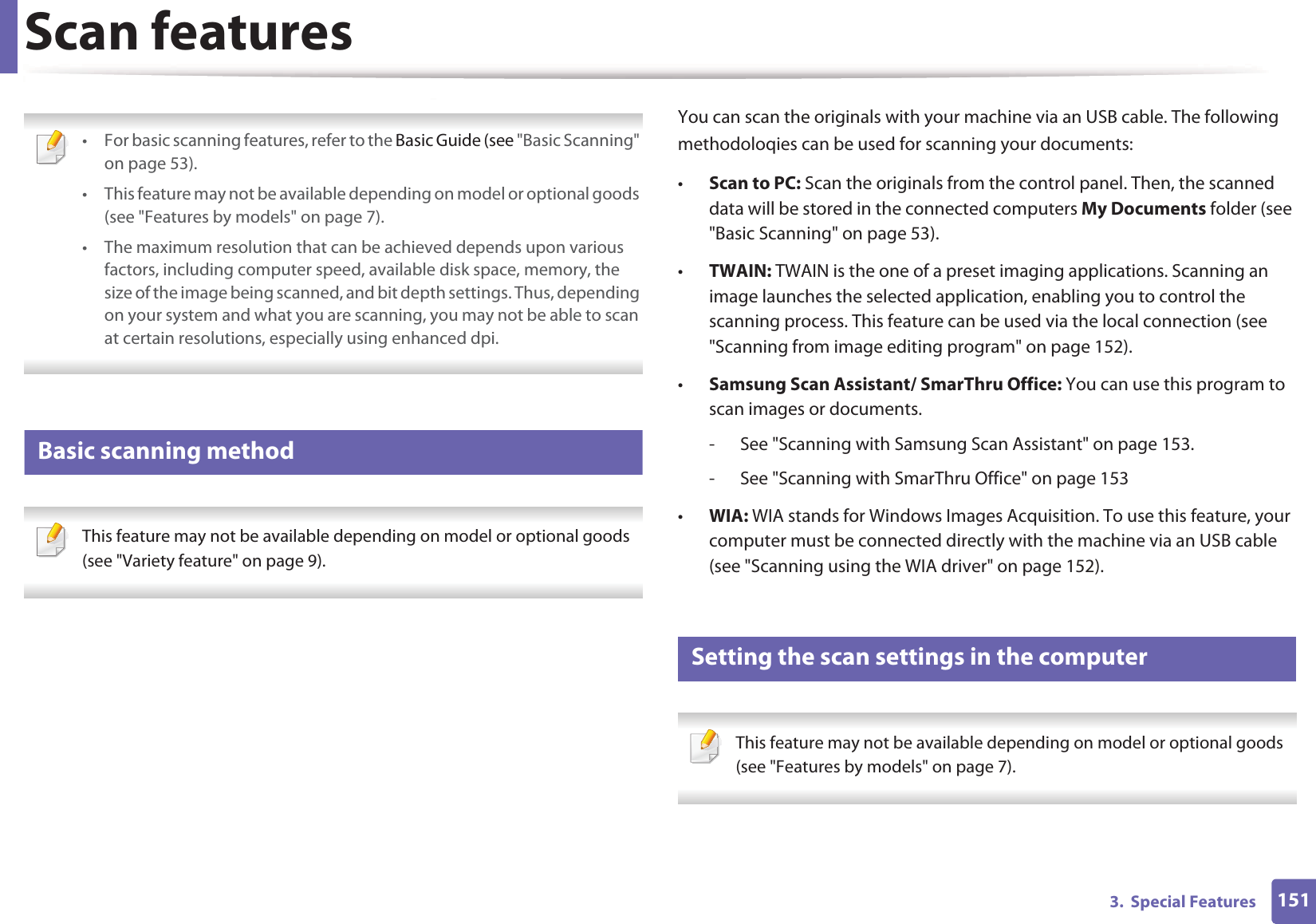 1513.  Special FeaturesScan features • For basic scanning features, refer to the Basic Guide (see &quot;Basic Scanning&quot; on page 53).• This feature may not be available depending on model or optional goods (see &quot;Features by models&quot; on page 7).• The maximum resolution that can be achieved depends upon various factors, including computer speed, available disk space, memory, the size of the image being scanned, and bit depth settings. Thus, depending on your system and what you are scanning, you may not be able to scan at certain resolutions, especially using enhanced dpi. 16 Basic scanning method This feature may not be available depending on model or optional goods (see &quot;Variety feature&quot; on page 9). You can scan the originals with your machine via an USB cable. The following methodoloqies can be used for scanning your documents:•Scan to PC: Scan the originals from the control panel. Then, the scanned data will be stored in the connected computers My Documents folder (see &quot;Basic Scanning&quot; on page 53).•TWAIN: TWAIN is the one of a preset imaging applications. Scanning an image launches the selected application, enabling you to control the scanning process. This feature can be used via the local connection (see &quot;Scanning from image editing program&quot; on page 152).•Samsung Scan Assistant/ SmarThru Office: You can use this program to scan images or documents.- See &quot;Scanning with Samsung Scan Assistant&quot; on page 153.- See &quot;Scanning with SmarThru Office&quot; on page 153•WIA: WIA stands for Windows Images Acquisition. To use this feature, your computer must be connected directly with the machine via an USB cable (see &quot;Scanning using the WIA driver&quot; on page 152).17 Setting the scan settings in the computer This feature may not be available depending on model or optional goods (see &quot;Features by models&quot; on page 7). 