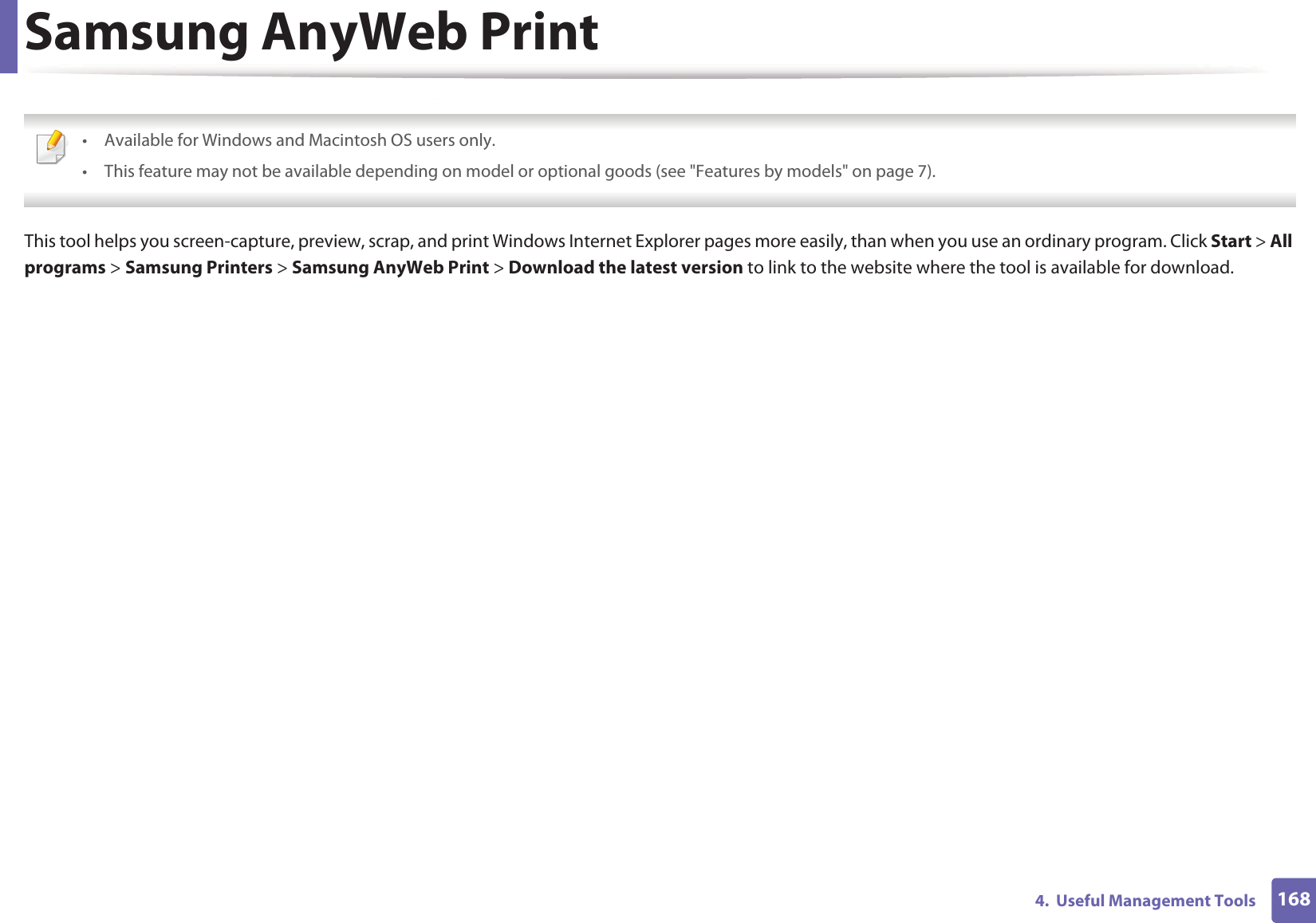 1684.  Useful Management ToolsSamsung AnyWeb Print • Available for Windows and Macintosh OS users only.• This feature may not be available depending on model or optional goods (see &quot;Features by models&quot; on page 7). This tool helps you screen-capture, preview, scrap, and print Windows Internet Explorer pages more easily, than when you use an ordinary program. Click Start &gt; All programs &gt; Samsung Printers &gt; Samsung AnyWeb Print &gt; Download the latest version to link to the website where the tool is available for download.