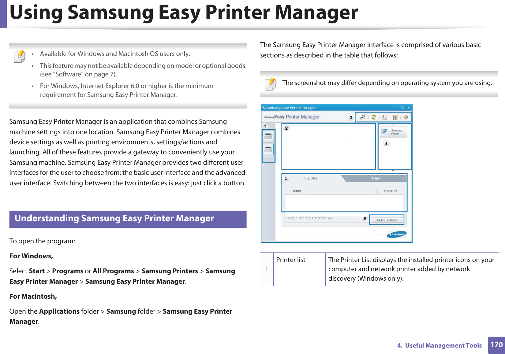 1704.  Useful Management ToolsUsing Samsung Easy Printer Manager  • Available for Windows and Macintosh OS users only.• This feature may not be available depending on model or optional goods (see &quot;Software&quot; on page 7).• For Windows, Internet Explorer 6.0 or higher is the minimum requirement for Samsung Easy Printer Manager. Samsung Easy Printer Manager is an application that combines Samsung machine settings into one location. Samsung Easy Printer Manager combines device settings as well as printing environments, settings/actions and launching. All of these features provide a gateway to conveniently use your Samsung machine. Samsung Easy Printer Manager provides two different user interfaces for the user to choose from: the basic user interface and the advanced user interface. Switching between the two interfaces is easy: just click a button.1 Understanding Samsung Easy Printer ManagerTo open the program: For Windows,Select Start &gt; Programs or All Programs &gt; Samsung Printers &gt; Samsung Easy Printer Manager &gt; Samsung Easy Printer Manager.For Macintosh,Open the Applications folder &gt; Samsung folder &gt; Samsung Easy Printer Manager.The Samsung Easy Printer Manager interface is comprised of various basic sections as described in the table that follows: The screenshot may differ depending on operating system you are using. 1Printer list The Printer List displays the installed printer icons on your computer and network printer added by network discovery (Windows only).