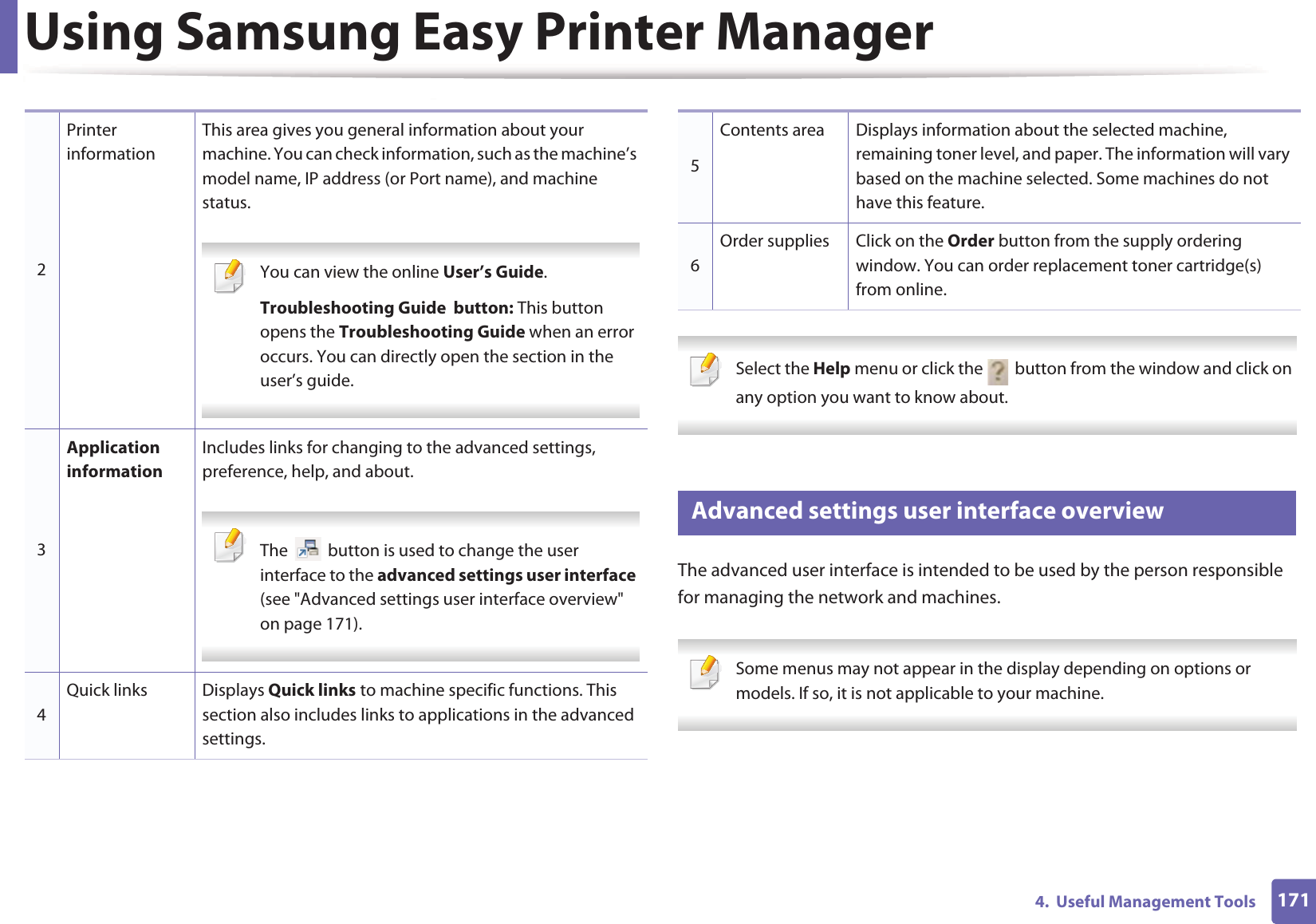 Using Samsung Easy Printer Manager1714.  Useful Management Tools Select the Help menu or click the   button from the window and click on any option you want to know about.  2 Advanced settings user interface overviewThe advanced user interface is intended to be used by the person responsible for managing the network and machines. Some menus may not appear in the display depending on options or models. If so, it is not applicable to your machine. 2Printer informationThis area gives you general information about your machine. You can check information, such as the machine’s model name, IP address (or Port name), and machine status. You can view the online User’s Guide.Troubleshooting Guide  button: This button opens the Troubleshooting Guide when an error occurs. You can directly open the section in the user’s guide. 3Application informationIncludes links for changing to the advanced settings, preference, help, and about. The   button is used to change the user interface to the advanced settings user interface (see &quot;Advanced settings user interface overview&quot; on page 171). 4Quick links Displays Quick links to machine specific functions. This section also includes links to applications in the advanced settings.5Contents area Displays information about the selected machine, remaining toner level, and paper. The information will vary based on the machine selected. Some machines do not have this feature.6Order supplies Click on the Order button from the supply ordering window. You can order replacement toner cartridge(s) from online.