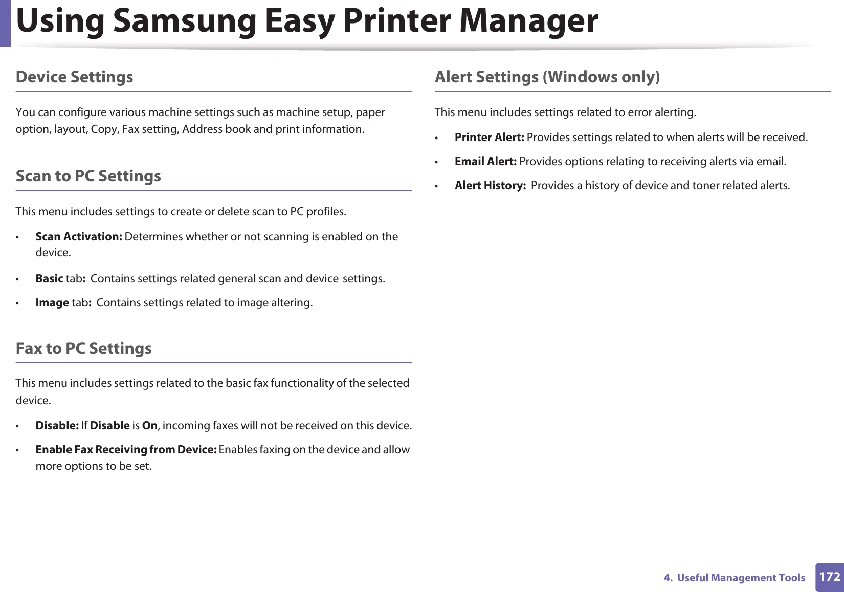 Using Samsung Easy Printer Manager1724.  Useful Management ToolsDevice SettingsYou can configure various machine settings such as machine setup, paper option, layout, Copy, Fax setting, Address book and print information.Scan to PC SettingsThis menu includes settings to create or delete scan to PC profiles. •Scan Activation: Determines whether or not scanning is enabled on the device.•Basic tab:  Contains settings related general scan and deviceGsettings.•Image tab:  Contains settings related to image altering.Fax to PC SettingsThis menu includes settings related to the basic fax functionality of the selected device. •Disable: If Disable is On, incoming faxes will not be received on this device.•Enable Fax Receiving from Device: Enables faxing on the device and allow more options to be set.Alert Settings (Windows only)This menu includes settings related to error alerting. •Printer Alert: Provides settings related to when alerts will be received.•Email Alert: Provides options relating to receiving alerts via email.•Alert History:  Provides a history of device and toner related alerts.