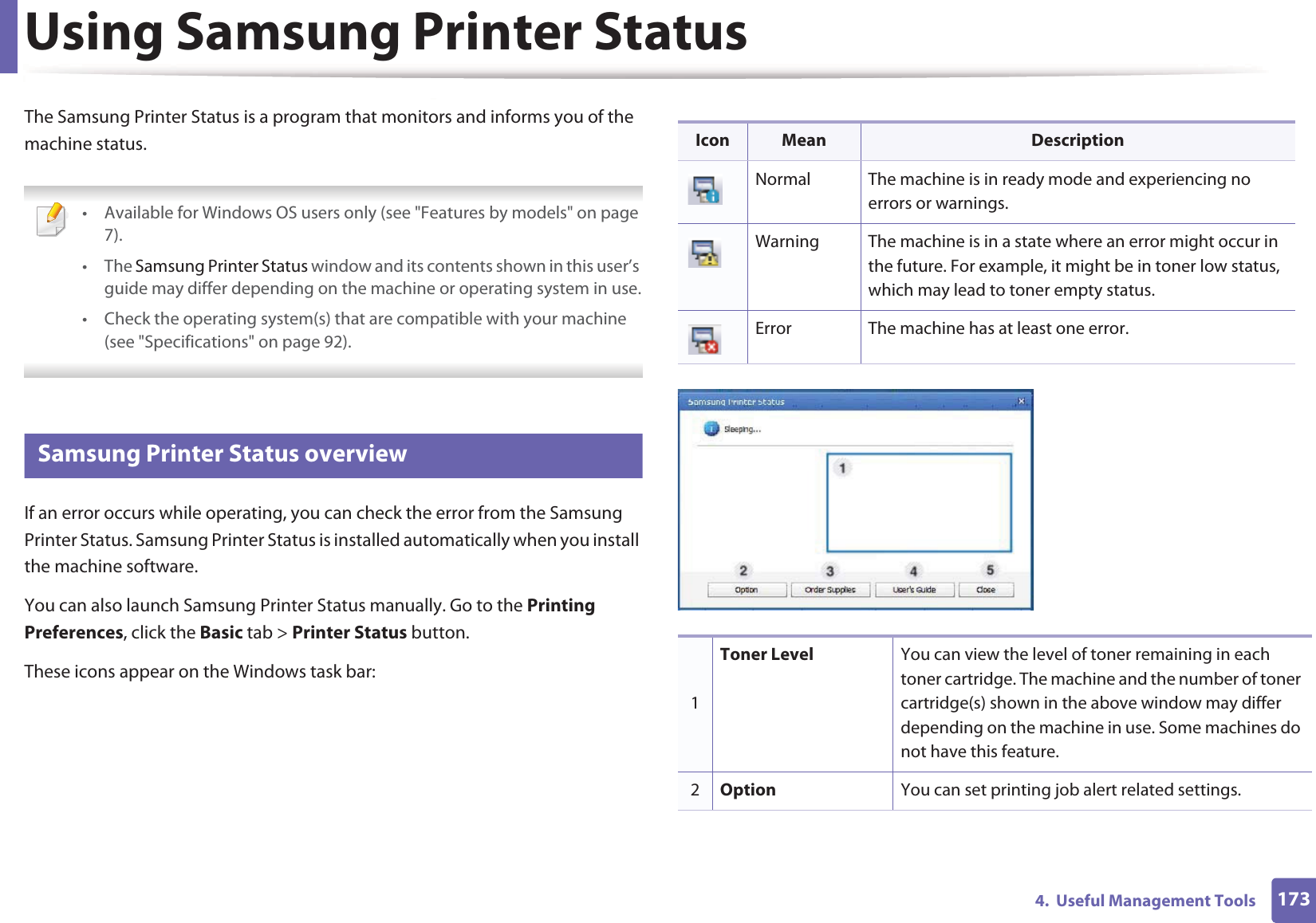1734.  Useful Management ToolsUsing Samsung Printer Status The Samsung Printer Status is a program that monitors and informs you of the machine status.  • Available for Windows OS users only (see &quot;Features by models&quot; on page 7).• The Samsung Printer Status window and its contents shown in this user’s guide may differ depending on the machine or operating system in use.• Check the operating system(s) that are compatible with your machine (see &quot;Specifications&quot; on page 92). 3 Samsung Printer Status overviewIf an error occurs while operating, you can check the error from the Samsung Printer Status. Samsung Printer Status is installed automatically when you install the machine software. You can also launch Samsung Printer Status manually. Go to the Printing Preferences, click the Basic tab &gt; Printer Status button.These icons appear on the Windows task bar:Icon Mean DescriptionNormal The machine is in ready mode and experiencing no errors or warnings.Warning The machine is in a state where an error might occur in the future. For example, it might be in toner low status, which may lead to toner empty status. Error The machine has at least one error.1Toner Level You can view the level of toner remaining in each toner cartridge. The machine and the number of toner cartridge(s) shown in the above window may differ depending on the machine in use. Some machines do not have this feature.2Option You can set printing job alert related settings.