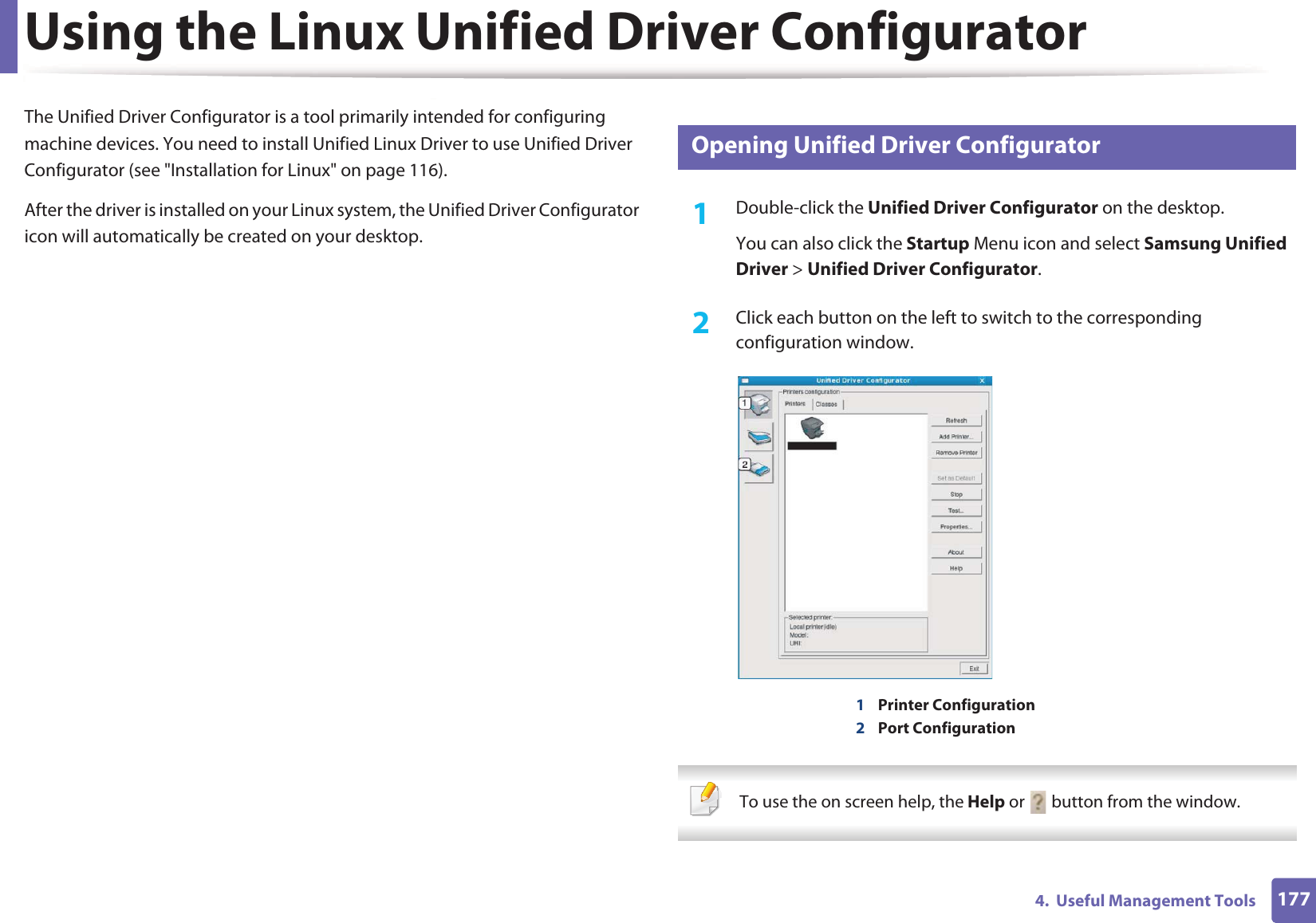 1774.  Useful Management ToolsUsing the Linux Unified Driver ConfiguratorThe Unified Driver Configurator is a tool primarily intended for configuring machine devices. You need to install Unified Linux Driver to use Unified Driver Configurator (see &quot;Installation for Linux&quot; on page 116).After the driver is installed on your Linux system, the Unified Driver Configurator icon will automatically be created on your desktop.6 Opening Unified Driver Configurator1Double-click the Unified Driver Configurator on the desktop.You can also click the Startup Menu icon and select Samsung Unified Driver &gt; Unified Driver Configurator.2  Click each button on the left to switch to the corresponding configuration window.1Printer Configuration 2Port Configuration   To use the on screen help, the Help or   button from the window. 
