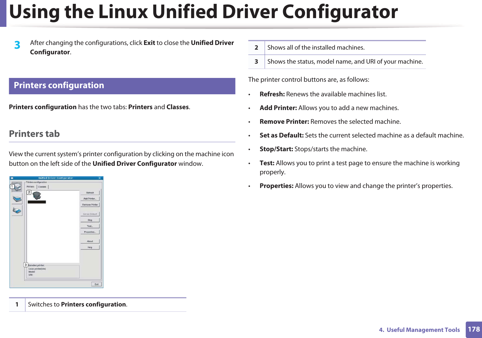 Using the Linux Unified Driver Configurator1784.  Useful Management Tools3  After changing the configurations, click Exit to close the Unified Driver Configurator.7 Printers configurationPrinters configuration has the two tabs: Printers and Classes.Printers tabView the current system’s printer configuration by clicking on the machine icon button on the left side of the Unified Driver Configurator window.The printer control buttons are, as follows:•Refresh: Renews the available machines list.•Add Printer: Allows you to add a new machines.•Remove Printer: Removes the selected machine.•Set as Default: Sets the current selected machine as a default machine.•Stop/Start: Stops/starts the machine.•Test: Allows you to print a test page to ensure the machine is working properly.•Properties: Allows you to view and change the printer’s properties. 1Switches to Printers configuration.2Shows all of the installed machines.3Shows the status, model name, and URI of your machine.