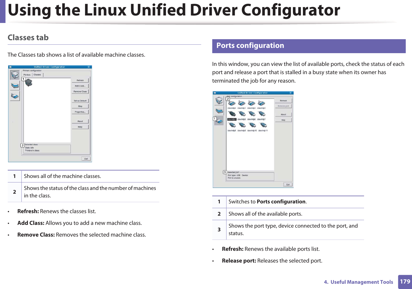 Using the Linux Unified Driver Configurator1794.  Useful Management ToolsClasses tabThe Classes tab shows a list of available machine classes.•Refresh: Renews the classes list.•Add Class: Allows you to add a new machine class.•Remove Class: Removes the selected machine class.8 Ports configurationIn this window, you can view the list of available ports, check the status of each port and release a port that is stalled in a busy state when its owner has terminated the job for any reason.•Refresh: Renews the available ports list.•Release port: Releases the selected port.1Shows all of the machine classes.2Shows the status of the class and the number of machines in the class.1Switches to Ports configuration.2Shows all of the available ports.3Shows the port type, device connected to the port, and status.