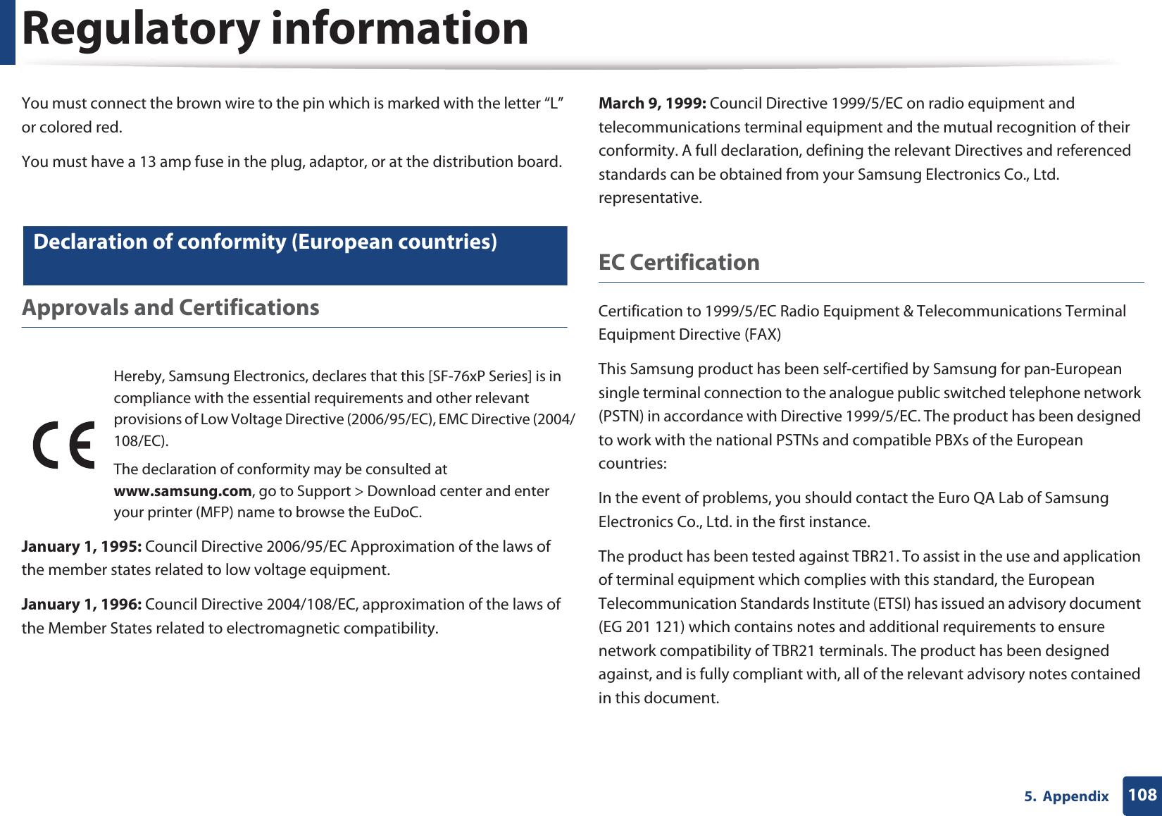 Regulatory information1085.  AppendixYou must connect the brown wire to the pin which is marked with the letter “L” or colored red.You must have a 13 amp fuse in the plug, adaptor, or at the distribution board.21 Declaration of conformity (European countries)Approvals and CertificationsJanuary 1, 1995: Council Directive 2006/95/EC Approximation of the laws of the member states related to low voltage equipment.January 1, 1996: Council Directive 2004/108/EC, approximation of the laws of the Member States related to electromagnetic compatibility.March 9, 1999: Council Directive 1999/5/EC on radio equipment and telecommunications terminal equipment and the mutual recognition of their conformity. A full declaration, defining the relevant Directives and referenced standards can be obtained from your Samsung Electronics Co., Ltd. representative.EC CertificationCertification to 1999/5/EC Radio Equipment &amp; Telecommunications Terminal Equipment Directive (FAX)This Samsung product has been self-certified by Samsung for pan-European single terminal connection to the analogue public switched telephone network (PSTN) in accordance with Directive 1999/5/EC. The product has been designed to work with the national PSTNs and compatible PBXs of the European countries:In the event of problems, you should contact the Euro QA Lab of Samsung Electronics Co., Ltd. in the first instance.The product has been tested against TBR21. To assist in the use and application of terminal equipment which complies with this standard, the European Telecommunication Standards Institute (ETSI) has issued an advisory document (EG 201 121) which contains notes and additional requirements to ensure network compatibility of TBR21 terminals. The product has been designed against, and is fully compliant with, all of the relevant advisory notes contained in this document.Hereby, Samsung Electronics, declares that this [SF-76xP Series] is in compliance with the essential requirements and other relevant provisions of Low Voltage Directive (2006/95/EC), EMC Directive (2004/108/EC).The declaration of conformity may be consulted at www.samsung.com, go to Support &gt; Download center and enter your printer (MFP) name to browse the EuDoC. 