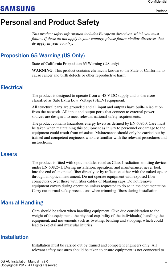 Confidential   Preface 5G AU Installation Manual   v2.0    x Copyright ©  2017, All Rights Reserved. Personal and Product Safety This product safety information includes European directives, which you must follow. If these do not apply in your country, please follow similar directives that do apply in your country. Proposition 65 Warning (US Only) State of California Proposition 65 Warning (US only)  WARNING: This product contains chemicals known to the State of California to cause cancer and birth defects or other reproductive harm. Electrical The product is designed to operate from a -48 V DC supply and is therefore classified as Safe Extra Low Voltage (SELV) equipment. All structural parts are grounded and all input and outputs have built-in isolation from the network. All input and output ports that connect to external power sources are designed to meet relevant national safety requirements. The product contains hazardous energy levels as defined by EN 60950. Care must be taken when maintaining this equipment as injury to personnel or damage to the equipment could result from mistakes. Maintenance should only be carried out by trained and competent engineers who are familiar with the relevant procedures and instructions. Lasers The product is fitted with optic modules rated as Class 1 radiation-emitting devices under EN 60825-1. During installation, operation, and maintenance, never look into the end of an optical fiber directly or by reflection either with the naked eye or through an optical instrument. Do not operate equipment with exposed fiber connectors-cover these with fiber cables or blanking caps. Do not remove equipment covers during operation unless requested to do so in the documentation. Carry out normal safety precautions when trimming fibers during installation. Manual Handling Care should be taken when handling equipment. Give due consideration to the weight of the equipment, the physical capability of the individual(s) handling the equipment, and movements such as twisting, bending and stooping, which could lead to skeletal and muscular injuries. Installation Installation must be carried out by trained and competent engineers only. All relevant safety measures should be taken to ensure equipment is not connected to 