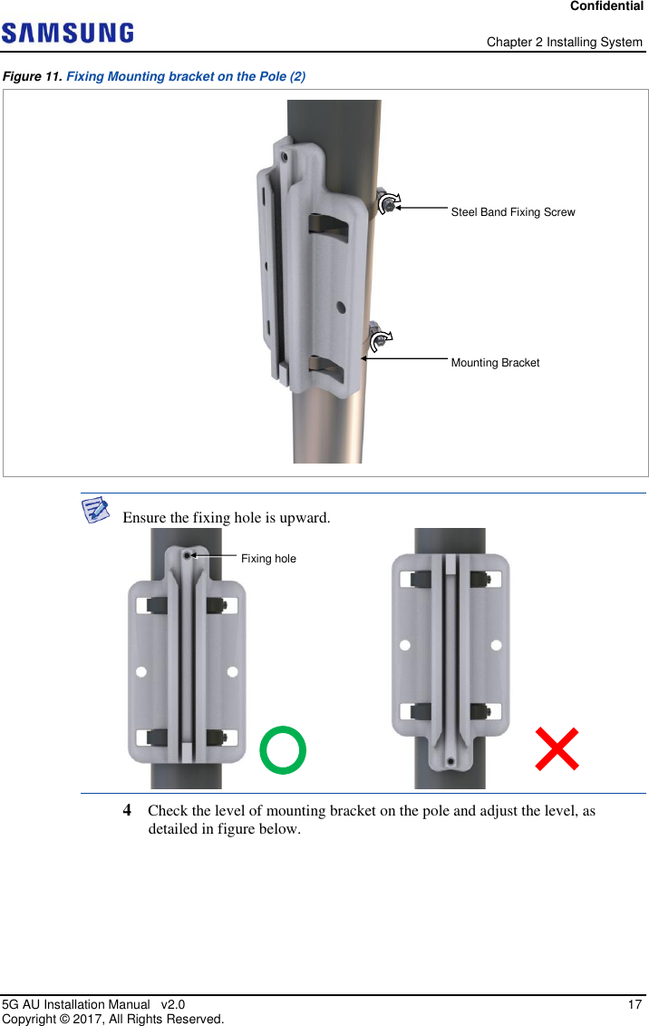Confidential   Chapter 2 Installing System 5G AU Installation Manual   v2.0   17 Copyright ©  2017, All Rights Reserved. Figure 11. Fixing Mounting bracket on the Pole (2)   Ensure the fixing hole is upward.  4  Check the level of mounting bracket on the pole and adjust the level, as detailed in figure below. Steel Band Fixing Screw Mounting Bracket  Fixing hole 