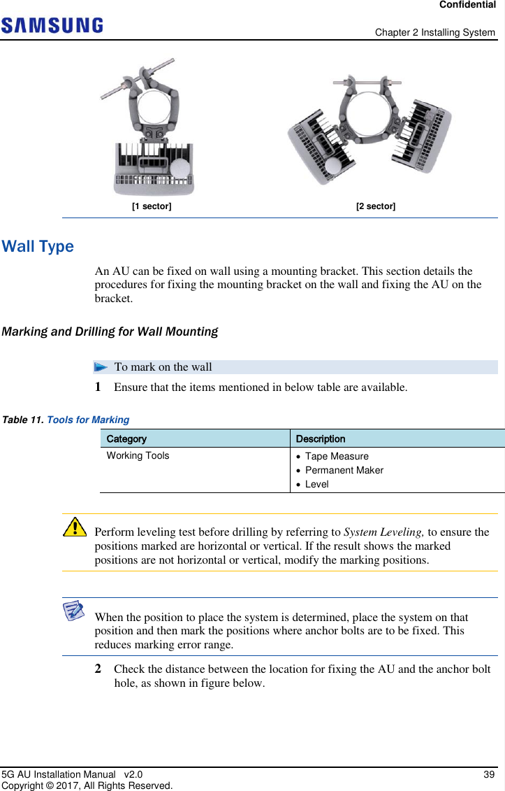 Confidential   Chapter 2 Installing System 5G AU Installation Manual   v2.0   39 Copyright ©  2017, All Rights Reserved.  Wall Type An AU can be fixed on wall using a mounting bracket. This section details the procedures for fixing the mounting bracket on the wall and fixing the AU on the bracket. Marking and Drilling for Wall Mounting  To mark on the wall 1  Ensure that the items mentioned in below table are available. Table 11. Tools for Marking Category Description Working Tools   Tape Measure    Permanent Maker   Level   Perform leveling test before drilling by referring to System Leveling, to ensure the positions marked are horizontal or vertical. If the result shows the marked positions are not horizontal or vertical, modify the marking positions.   When the position to place the system is determined, place the system on that position and then mark the positions where anchor bolts are to be fixed. This reduces marking error range. 2  Check the distance between the location for fixing the AU and the anchor bolt hole, as shown in figure below.  [1 sector] [2 sector] 