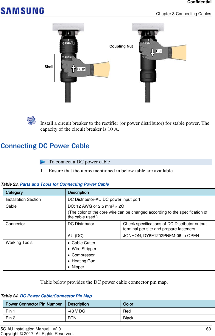 Confidential   Chapter 3 Connecting Cables 5G AU Installation Manual   v2.0   63 Copyright ©  2017, All Rights Reserved.    Install a circuit breaker to the rectifier (or power distributor) for stable power. The capacity of the circuit breaker is 10 A. Connecting DC Power Cable  To connect a DC power cable 1  Ensure that the items mentioned in below table are available. Table 23. Parts and Tools for Connecting Power Cable Category Description Installation Section DC Distributor-AU DC power input port Cable DC: 12 AWG or 2.5 mm2 × 2C (The color of the core wire can be changed according to the specification of the cable used.) Connector DC Distributor Check specifications of DC Distributor output terminal per site and prepare fasteners. AU (DC) JONHON, DY6F1202PNFM-06 to OPEN Working Tools   Cable Cutter   Wire Stripper   Compressor   Heating Gun   Nipper  Table below provides the DC power cable connector pin map. Table 24. DC Power Cable/Connector Pin Map Power Connector Pin Number Description Color Pin 1  -48 V DC  Red Pin 2 RTN  Black Shell Coupling Nut Push Pull 