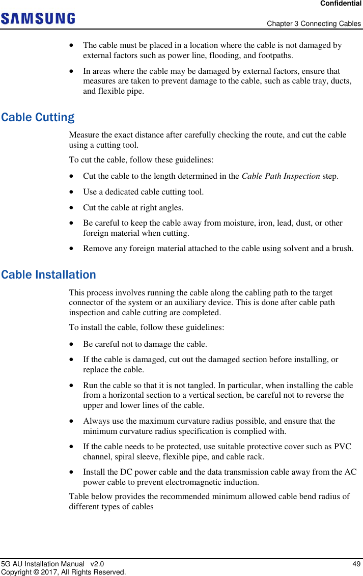 Confidential   Chapter 3 Connecting Cables 5G AU Installation Manual   v2.0   49 Copyright ©  2017, All Rights Reserved.  The cable must be placed in a location where the cable is not damaged by external factors such as power line, flooding, and footpaths.  In areas where the cable may be damaged by external factors, ensure that measures are taken to prevent damage to the cable, such as cable tray, ducts, and flexible pipe. Cable Cutting Measure the exact distance after carefully checking the route, and cut the cable using a cutting tool. To cut the cable, follow these guidelines:  Cut the cable to the length determined in the Cable Path Inspection step.  Use a dedicated cable cutting tool.  Cut the cable at right angles.  Be careful to keep the cable away from moisture, iron, lead, dust, or other foreign material when cutting.   Remove any foreign material attached to the cable using solvent and a brush. Cable Installation This process involves running the cable along the cabling path to the target connector of the system or an auxiliary device. This is done after cable path inspection and cable cutting are completed. To install the cable, follow these guidelines:   Be careful not to damage the cable.  If the cable is damaged, cut out the damaged section before installing, or replace the cable.  Run the cable so that it is not tangled. In particular, when installing the cable from a horizontal section to a vertical section, be careful not to reverse the upper and lower lines of the cable.  Always use the maximum curvature radius possible, and ensure that the minimum curvature radius specification is complied with.  If the cable needs to be protected, use suitable protective cover such as PVC channel, spiral sleeve, flexible pipe, and cable rack.  Install the DC power cable and the data transmission cable away from the AC power cable to prevent electromagnetic induction. Table below provides the recommended minimum allowed cable bend radius of different types of cables 