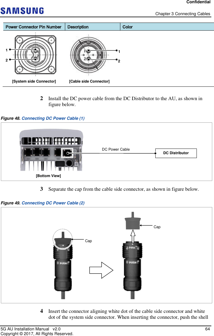 Confidential   Chapter 3 Connecting Cables 5G AU Installation Manual   v2.0   64 Copyright ©  2017, All Rights Reserved. Power Connector Pin Number Description Color   2  Install the DC power cable from the DC Distributor to the AU, as shown in figure below. Figure 48. Connecting DC Power Cable (1)  3  Separate the cap from the cable side connector, as shown in figure below. Figure 49. Connecting DC Power Cable (2)  4  Insert the connector aligning white dot of the cable side connector and white dot of the system side connector. When inserting the connector, push the shell [Cable side Connector] [System side Connector] 1 2 1 2 [Bottom View] DC Distributor DC Power Cable  Cap Cap 