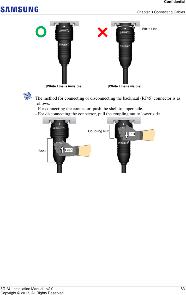 Confidential   Chapter 3 Connecting Cables 5G AU Installation Manual   v2.0   83 Copyright ©  2017, All Rights Reserved.   The method for connecting or disconnecting the backhaul (RJ45) connector is as follows: - For connecting the connector, push the shell to upper side. - For disconnecting the connector, pull the coupling nut to lower side.    White Line [White Line is invisible] [White Line is visible] Shell Coupling Nut Push Pull 
