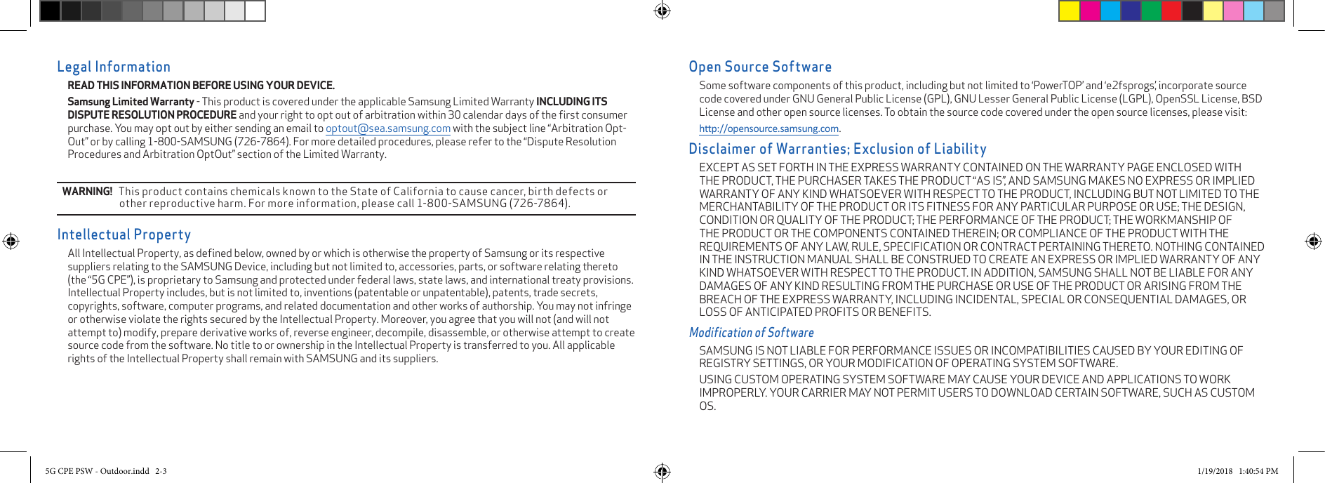 Open Source SoftwareSome software components of this product, including but not limited to ‘PowerTOP’ and ‘e2fsprogs’, incorporate source code covered under GNU General Public License (GPL), GNU Lesser General Public License (LGPL), OpenSSL License, BSD License and other open source licenses. To obtain the source code covered under the open source licenses, please visit:hp://opensource.samsung.com.Disclaimer of Warranties; Exclusion of LiabilityEXCEPT AS SET FORTH IN THE EXPRESS WARRANTY CONTAINED ON THE WARRANTY PAGE ENCLOSED WITH THE PRODUCT, THE PURCHASER TAKES THE PRODUCT “AS IS”, AND SAMSUNG MAKES NO EXPRESS OR IMPLIED WARRANTY OF ANY KIND WHATSOEVER WITH RESPECT TO THE PRODUCT, INCLUDING BUT NOT LIMITED TO THE MERCHANTABILITY OF THE PRODUCT OR ITS FITNESS FOR ANY PARTICULAR PURPOSE OR USE; THE DESIGN, CONDITION OR QUALITY OF THE PRODUCT; THE PERFORMANCE OF THE PRODUCT; THE WORKMANSHIP OF THE PRODUCT OR THE COMPONENTS CONTAINED THEREIN; OR COMPLIANCE OF THE PRODUCT WITH THE REQUIREMENTS OF ANY LAW, RULE, SPECIFICATION OR CONTRACT PERTAINING THERETO. NOTHING CONTAINED IN THE INSTRUCTION MANUAL SHALL BE CONSTRUED TO CREATE AN EXPRESS OR IMPLIED WARRANTY OF ANY KIND WHATSOEVER WITH RESPECT TO THE PRODUCT. IN ADDITION, SAMSUNG SHALL NOT BE LIABLE FOR ANY DAMAGES OF ANY KIND RESULTING FROM THE PURCHASE OR USE OF THE PRODUCT OR ARISING FROM THE BREACH OF THE EXPRESS WARRANTY, INCLUDING INCIDENTAL, SPECIAL OR CONSEQUENTIAL DAMAGES, OR LOSS OF ANTICIPATED PROFITS OR BENEFITS.Modification of SoftwareSAMSUNG IS NOT LIABLE FOR PERFORMANCE ISSUES OR INCOMPATIBILITIES CAUSED BY YOUR EDITING OF REGISTRY SETTINGS, OR YOUR MODIFICATION OF OPERATING SYSTEM SOFTWARE. USING CUSTOM OPERATING SYSTEM SOFTWARE MAY CAUSE YOUR DEVICE AND APPLICATIONS TO WORK IMPROPERLY. YOUR CARRIER MAY NOT PERMIT USERS TO DOWNLOAD CERTAIN SOFTWARE, SUCH AS CUSTOM OS.Legal InformationREAD THIS INFORMATION BEFORE USING YOUR DEVICE. Samsung Limited Warranty - This product is covered under the applicable Samsung Limited Warranty INCLUDING ITS DISPUTE RESOLUTION PROCEDURE and your right to opt out of arbitration within 30 calendar days of the ﬁrst consumer purchase. You may opt out by either sending an email to optout@sea.samsung.com with the subject line “Arbitration Opt-Out” or by calling 1-800-SAMSUNG (726-7864). For more detailed procedures, please refer to the “Dispute Resolution Procedures and Arbitration OptOut” section of the Limited Warranty.WARNING!   This product contains chemicals known to the State of California to cause cancer, birth defects or other reproductive harm. For more information, please call 1-800-SAMSUNG (726-7864).Intellectual PropertyAll Intellectual Property, as deﬁned below, owned by or which is otherwise the property of Samsung or its respective suppliers relating to the SAMSUNG Device, including but not limited to, accessories, parts, or software relating thereto (the “5G CPE”), is proprietary to Samsung and protected under federal laws, state laws, and international treaty provisions. Intellectual Property includes, but is not limited to, inventions (patentable or unpatentable), patents, trade secrets, copyrights, software, computer programs, and related documentation and other works of authorship. You may not infringe or otherwise violate the rights secured by the Intellectual Property. Moreover, you agree that you will not (and will not attempt to) modify, prepare derivative works of, reverse engineer, decompile, disassemble, or otherwise attempt to create source code from the software. No title to or ownership in the Intellectual Property is transferred to you. All applicable rights of the Intellectual Property shall remain with SAMSUNG and its suppliers.5G CPE PSW - Outdoor.indd   2-3 1/19/2018   1:40:54 PM