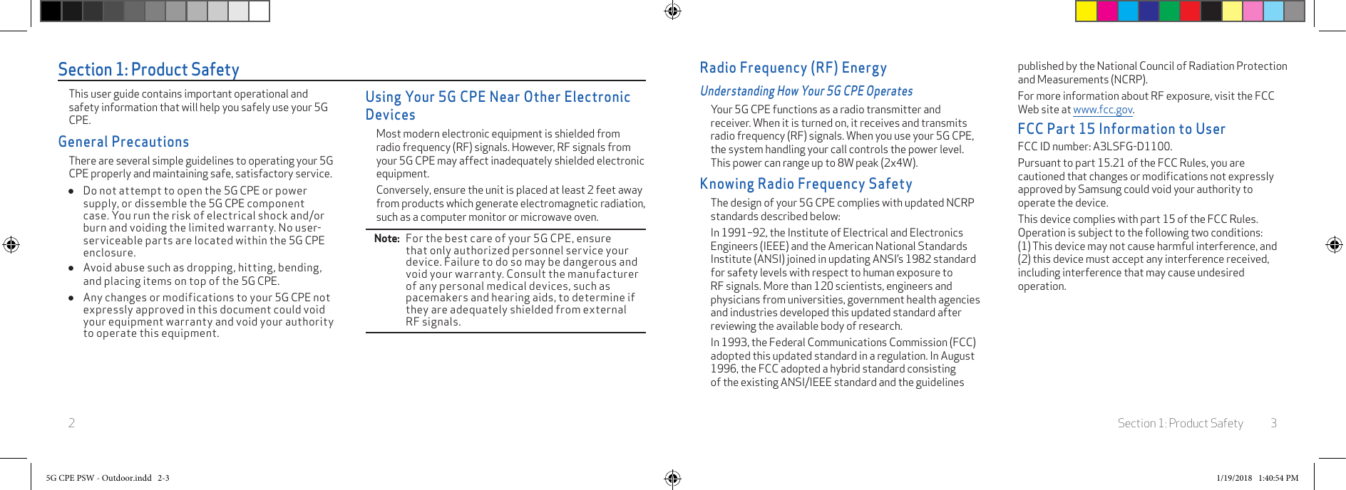Section 1: Product Safety 32Section 1: Product SafetyThis user guide contains important operational and safety information that will help you safely use your 5G CPE.General PrecautionsThere are several simple guidelines to operating your 5G CPE properly and maintaining safe, satisfactory service. ●Do not attempt to open the 5G CPE or power supply, or dissemble the 5G CPE component case. You run the risk of electrical shock and/or burn and voiding the limited warranty. No user-serviceable parts are located within the 5G CPE enclosure. ●Avoid abuse such as dropping, hitting, bending, and placing items on top of the 5G CPE. ●Any changes or modifications to your 5G CPE not expressly approved in this document could void your equipment warranty and void your authority to operate this equipment.Using Your 5G CPE Near Other Electronic DevicesMost modern electronic equipment is shielded from radio frequency (RF) signals. However, RF signals from your 5G CPE may affect inadequately shielded electronic equipment.Conversely, ensure the unit is placed at least 2 feet away from products which generate electromagnetic radiation, such as a computer monitor or microwave oven.Note:   For the best care of your 5G CPE, ensure that only authorized personnel service your device. Failure to do so may be dangerous and void your warranty. Consult the manufacturer of any personal medical devices, such as pacemakers and hearing aids, to determine if they are adequately shielded from external RF signals.Radio Frequency (RF) EnergyUnderstanding How Your 5G CPE OperatesYour 5G CPE functions as a radio transmitter and receiver. When it is turned on, it receives and transmits radio frequency (RF) signals. When you use your 5G CPE, the system handling your call controls the power level. This power can range up to 8W peak (2x4W).Knowing Radio Frequency SafetyThe design of your 5G CPE complies with updated NCRP standards described below:In 1991–92, the Institute of Electrical and Electronics Engineers (IEEE) and the American National Standards Institute (ANSI) joined in updating ANSI’s 1982 standard for safety levels with respect to human exposure to RF signals. More than 120 scientists, engineers and physicians from universities, government health agencies and industries developed this updated standard after reviewing the available body of research.In 1993, the Federal Communications Commission (FCC) adopted this updated standard in a regulation. In August 1996, the FCC adopted a hybrid standard consisting of the existing ANSI/IEEE standard and the guidelines published by the National Council of Radiation Protection and Measurements (NCRP).For more information about RF exposure, visit the FCC Web site at www.fcc.gov.FCC Part 15 Information to UserFCC ID number: A3LSFG-D1100.Pursuant to part 15.21 of the FCC Rules, you are cautioned that changes or modiﬁcations not expressly approved by Samsung could void your authority to operate the device.This device complies with part 15 of the FCC Rules. Operation is subject to the following two conditions: (1) This device may not cause harmful interference, and (2) this device must accept any interference received, including interference that may cause undesired operation.5G CPE PSW - Outdoor.indd   2-3 1/19/2018   1:40:54 PM
