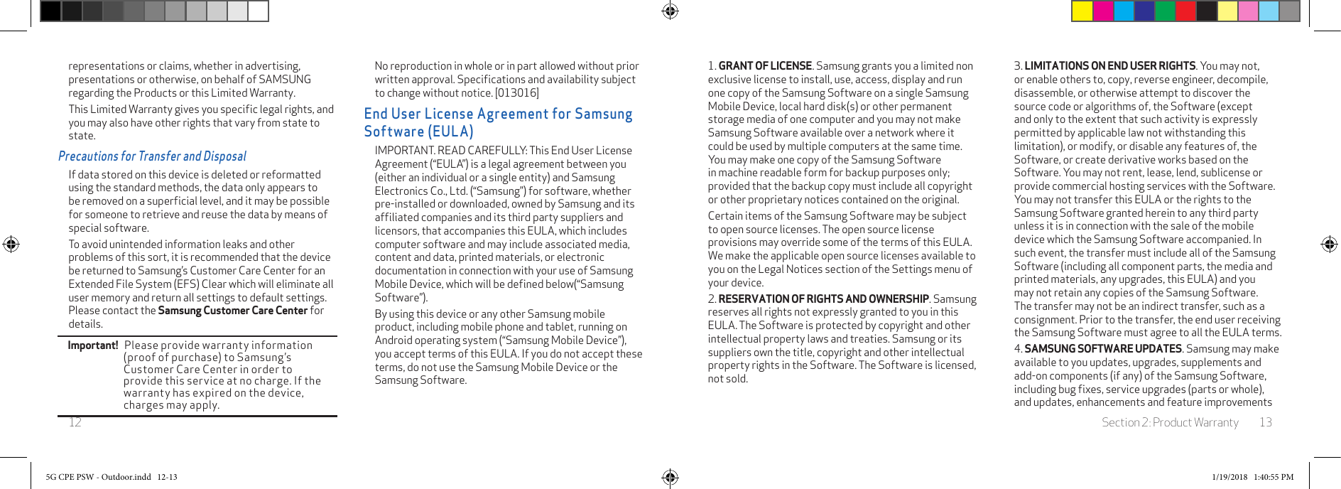 Section 2: Product Warranty 13121. GRANT OF LICENSE. Samsung grants you a limited non exclusive license to install, use, access, display and run one copy of the Samsung Software on a single Samsung Mobile Device, local hard disk(s) or other permanent storage media of one computer and you may not make  Samsung Software available over a network where it could be used by multiple computers at the same time. You may make one copy of the Samsung Software in machine readable form for backup purposes only; provided that the backup copy must include all copyright or other proprietary notices contained on the original. Certain items of the Samsung Software may be subject to open source licenses. The open source license provisions may override some of the terms of this EULA. We make the applicable open source licenses available to you on the Legal Notices section of the Settings menu of your device. 2. RESERVATION OF RIGHTS AND OWNERSHIP. Samsung reserves all rights not expressly granted to you in this EULA. The Software is protected by copyright and other intellectual property laws and treaties. Samsung or its suppliers own the title, copyright and other intellectual property rights in the Software. The Software is licensed, not sold.3. LIMITATIONS ON END USER RIGHTS. You may not, or enable others to, copy, reverse engineer, decompile, disassemble, or otherwise attempt to discover the source code or algorithms of, the Software (except and only to the extent that such activity is expressly permitted by applicable law not withstanding this limitation), or modify, or disable any features of, the Software, or create derivative works based on the Software. You may not rent, lease, lend, sublicense or provide commercial hosting services with the Software. You may not transfer this EULA or the rights to the Samsung Software granted herein to any third party unless it is in connection with the sale of the mobile device which the Samsung Software accompanied. In such event, the transfer must include all of the Samsung Software (including all component parts, the media and printed materials, any upgrades, this EULA) and you may not retain any copies of the Samsung Software. The transfer may not be an indirect transfer, such as a consignment. Prior to the transfer, the end user receiving the Samsung Software must agree to all the EULA terms.4. SAMSUNG SOFTWARE UPDATES. Samsung may make available to you updates, upgrades, supplements and add-on components (if any) of the Samsung Software, including bug ﬁxes, service upgrades (parts or whole), and updates, enhancements and feature improvements representations or claims, whether in advertising, presentations or otherwise, on behalf of SAMSUNG regarding the Products or this Limited Warranty.This Limited Warranty gives you speciﬁc legal rights, and you may also have other rights that vary from state to state.Precautions for Transfer and DisposalIf data stored on this device is deleted or reformatted using the standard methods, the data only appears to be removed on a superﬁcial level, and it may be possible for someone to retrieve and reuse the data by means of special software.To avoid unintended information leaks and other problems of this sort, it is recommended that the device be returned to Samsung’s Customer Care Center for an Extended File System (EFS) Clear which will eliminate all user memory and return all settings to default settings. Please contact the Samsung Customer Care Center for details.Important!   Please provide warranty information (proof of purchase) to Samsung’s Customer Care Center in order to provide this service at no charge. If the warranty has expired on the device, charges may apply.No reproduction in whole or in part allowed without prior written approval. Speciﬁcations and availability subject to change without notice. [013016]End User License Agreement for Samsung Software (EULA)IMPORTANT. READ CAREFULLY: This End User License Agreement (“EULA”) is a legal agreement between you (either an individual or a single entity) and Samsung Electronics Co., Ltd. (“Samsung”) for software, whether pre-installed or downloaded, owned by Samsung and its afﬁliated companies and its third party suppliers and licensors, that accompanies this EULA, which includes computer software and may include associated media, content and data, printed materials, or electronic documentation in connection with your use of Samsung Mobile Device, which will be deﬁned below(“Samsung Software”). By using this device or any other Samsung mobile product, including mobile phone and tablet, running on Android operating system (“Samsung Mobile Device”), you accept terms of this EULA. If you do not accept these terms, do not use the Samsung Mobile Device or the Samsung Software.5G CPE PSW - Outdoor.indd   12-13 1/19/2018   1:40:55 PM