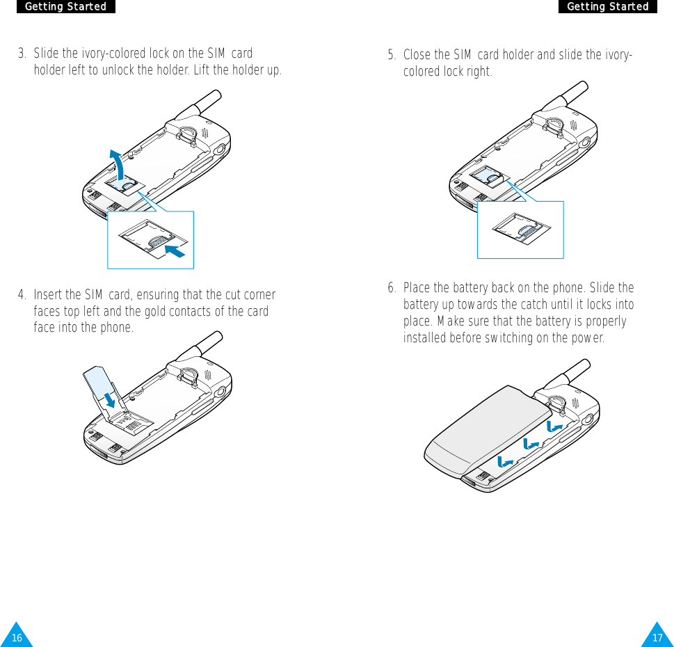 1716GGeettttiinngg  SSttaarrtteeddGGeettttiinngg  SSttaarrtteedd3.  Slide the ivory-colored lock on the SIM cardholder left to unlock the holder. Lift the holder up.4.  Insert the SIM card, ensuring that the cut cornerfaces top left and the gold contacts of the cardface into the phone.5.  Close the SIM card holder and slide the ivory-colored lock right.6.  Place the battery back on the phone. Slide thebattery up towards the catch until it locks intoplace. Make sure that the battery is properlyinstalled before switching on the power.