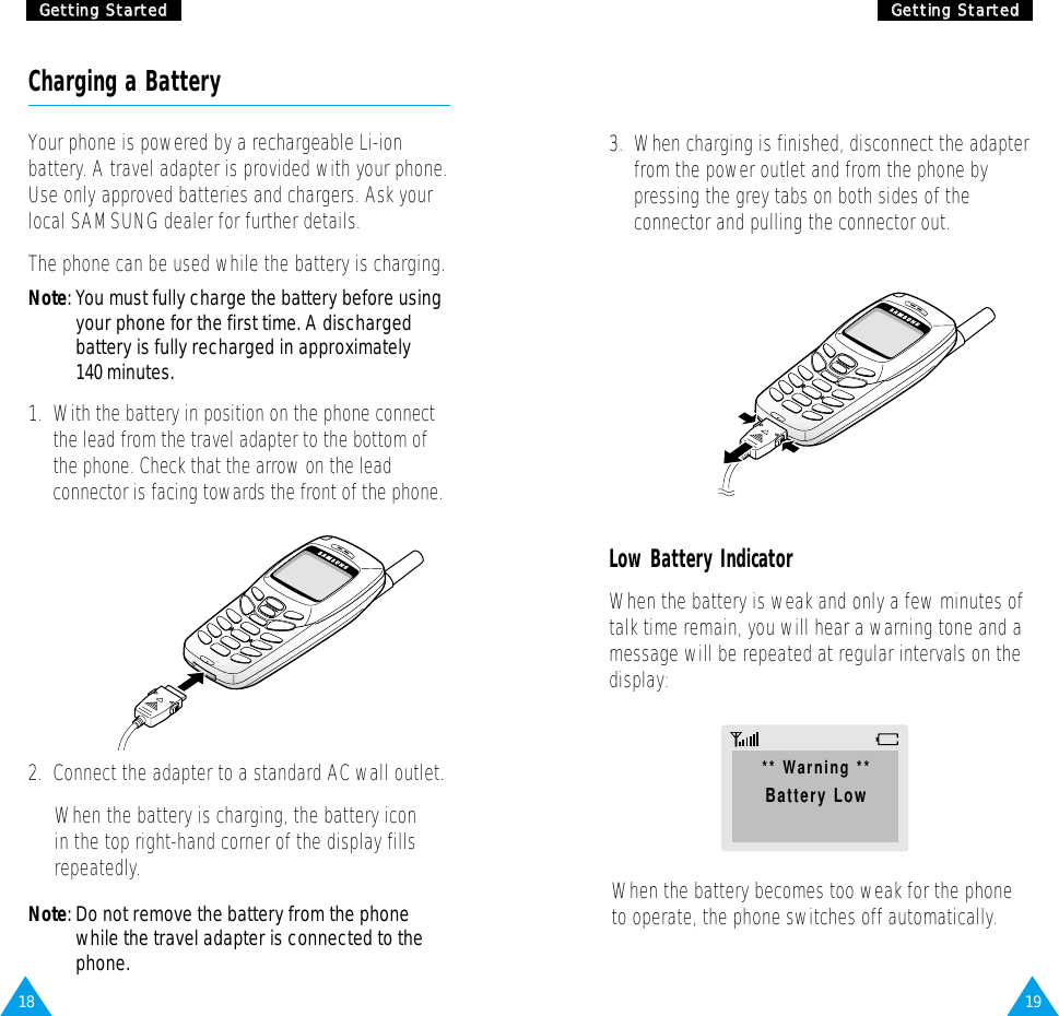 1918GGeettttiinngg  SSttaarrtteeddGGeettttiinngg  SSttaarrtteeddCharging a BatteryYour phone is powered by a rechargeable Li-ionbattery. A travel adapter is provided with your phone.Use only approved batteries and chargers. Ask yourlocal SAMSUNG dealer for further details.The phone can be used while the battery is charging.Note: You must fully charge the battery before usingyour phone for the first time. A dischargedbattery is fully recharged in approximately140 minutes.1.  With the battery in position on the phone connectthe lead from the travel adapter to the bottom ofthe phone. Check that the arrow on the leadconnector is facing towards the front of the phone.2.  Connect the adapter to a standard AC wall outlet.When the battery is charging, the battery icon in the top right-hand corner of the display fillsrepeatedly.Note: Do not remove the battery from the phonewhile the travel adapter is connected to thephone.3.  When charging is finished, disconnect the adapterfrom the power outlet and from the phone bypressing the grey tabs on both sides of theconnector and pulling the connector out.Low Battery IndicatorWhen the battery is weak and only a few minutes oftalk time remain, you will hear a warning tone and amessage will be repeated at regular intervals on thedisplay:When the battery becomes too weak for the phoneto operate, the phone switches off automatically.** Warning **Battery Low