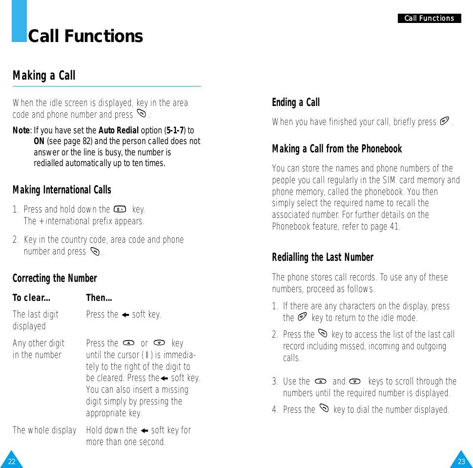2322CCaallll  FFuunnccttiioonnssCall FunctionsMaking a CallWhen the idle screen is displayed, key in the areacode and phone number and press  .Note: If you have set the Auto Redial option (5-1-7) toON (see page 82) and the person called does notanswer or the line is busy, the number isredialled automatically up to ten times.Making International Calls1.  Press and hold down the  key. The + international prefix appears.2.  Key in the country code, area code and phonenumber and press  .Correcting the NumberTo clear... Then...The last digit Press the ❙!soft key.displayedAny other digit Press the  or  key in the number until the cursor ( ❘) is immedia-tely to the right of the digit tobe cleared. Press the❙soft key.You can also insert a missingdigit simply by pressing theappropriate key.The whole display Hold down the ❙soft key formore than one second.Ending a CallWhen you have finished your call, briefly press  .Making a Call from the PhonebookYou can store the names and phone numbers of thepeople you call regularly in the SIM card memory andphone memory, called the phonebook. You thensimply select the required name to recall theassociated number. For further details on thePhonebook feature, refer to page 41.Redialling the Last NumberThe phone stores call records. To use any of thesenumbers, proceed as follows.1.  If there are any characters on the display, pressthe  key to return to the idle mode.2.  Press the  key to access the list of the last callrecord including missed, incoming and outgoingcalls.3.  Use the  and  keys to scroll through thenumbers until the required number is displayed.4.  Press the  key to dial the number displayed.