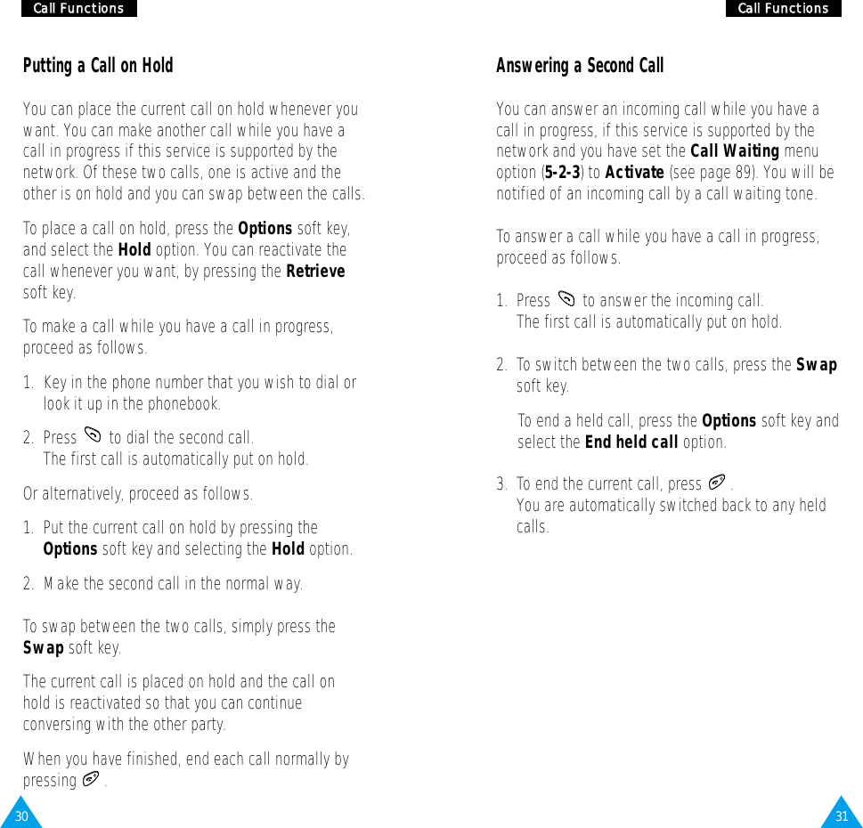31CCaallll  FFuunnccttiioonnss30CCaallll  FFuunnccttiioonnssPutting a Call on HoldYou can place the current call on hold whenever youwant. You can make another call while you have acall in progress if this service is supported by thenetwork. Of these two calls, one is active and theother is on hold and you can swap between the calls.To place a call on hold, press the Options soft key,and select the Hold option. You can reactivate thecall whenever you want, by pressing the Retrievesoft key.To make a call while you have a call in progress,proceed as follows.1.  Key in the phone number that you wish to dial orlook it up in the phonebook.2.  Press  to dial the second call. The first call is automatically put on hold.Or alternatively, proceed as follows.1.  Put the current call on hold by pressing theOptions soft key and selecting the Hold option.2.  Make the second call in the normal way.To swap between the two calls, simply press theSwap soft key.The current call is placed on hold and the call onhold is reactivated so that you can continueconversing with the other party.When you have finished, end each call normally bypressing .Answering a Second CallYou can answer an incoming call while you have acall in progress, if this service is supported by thenetwork and you have set the Call Waiting menuoption (5-2-3) to Activate (see page 89). You will benotified of an incoming call by a call waiting tone.To answer a call while you have a call in progress,proceed as follows.1.  Press  to answer the incoming call. The first call is automatically put on hold.2.  To switch between the two calls, press the Swapsoft key.To end a held call, press the Options soft key andselect the End held call option.3.  To end the current call, press  .You are automatically switched back to any heldcalls.