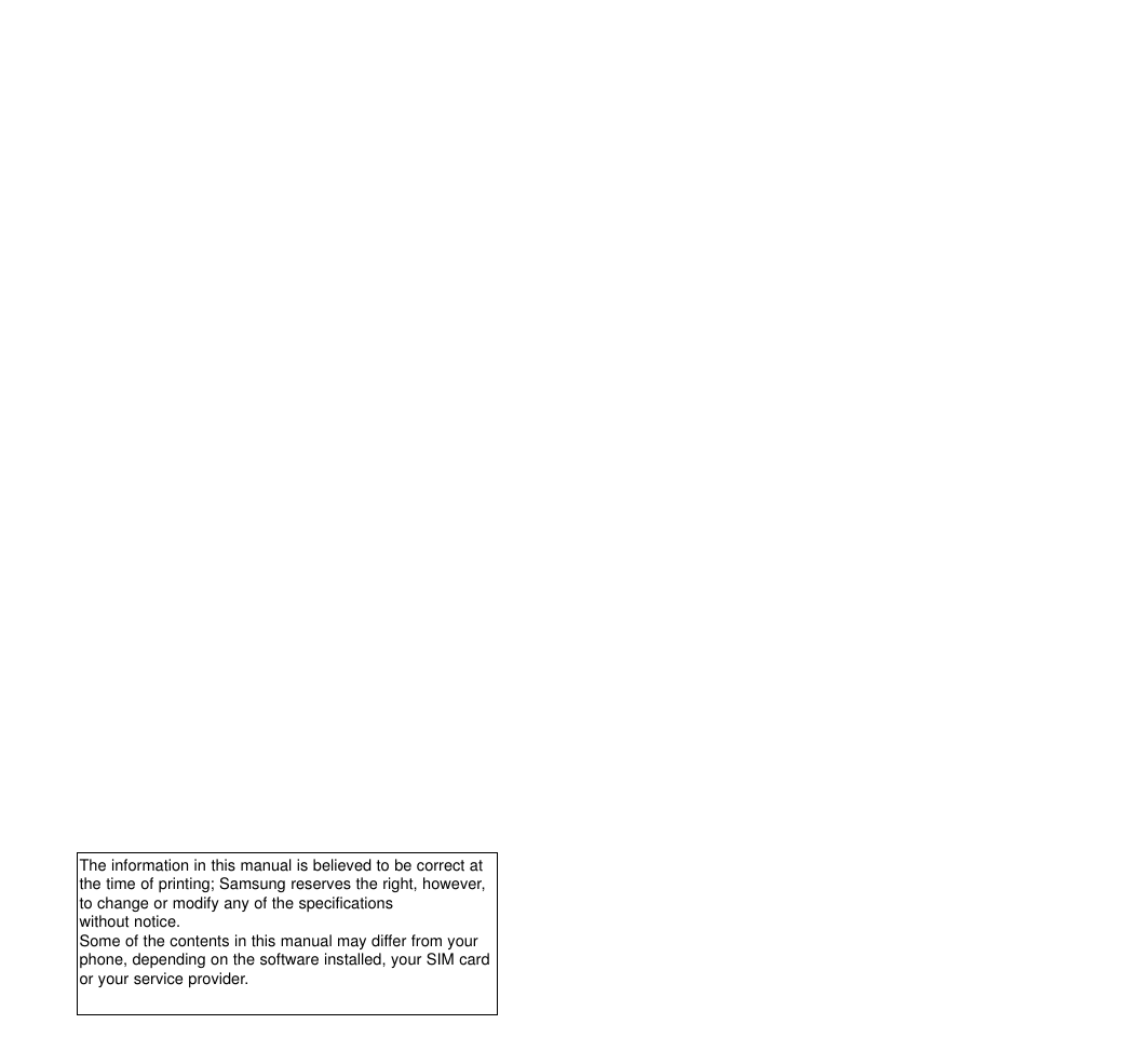 The information in this manual is believed to be correct atthe time of printing; Samsung reserves the right, however,to change or modify any of the specifications  without notice. Some of the contents in this manual may differ from yourphone, depending on the software installed, your SIM cardor your service provider.