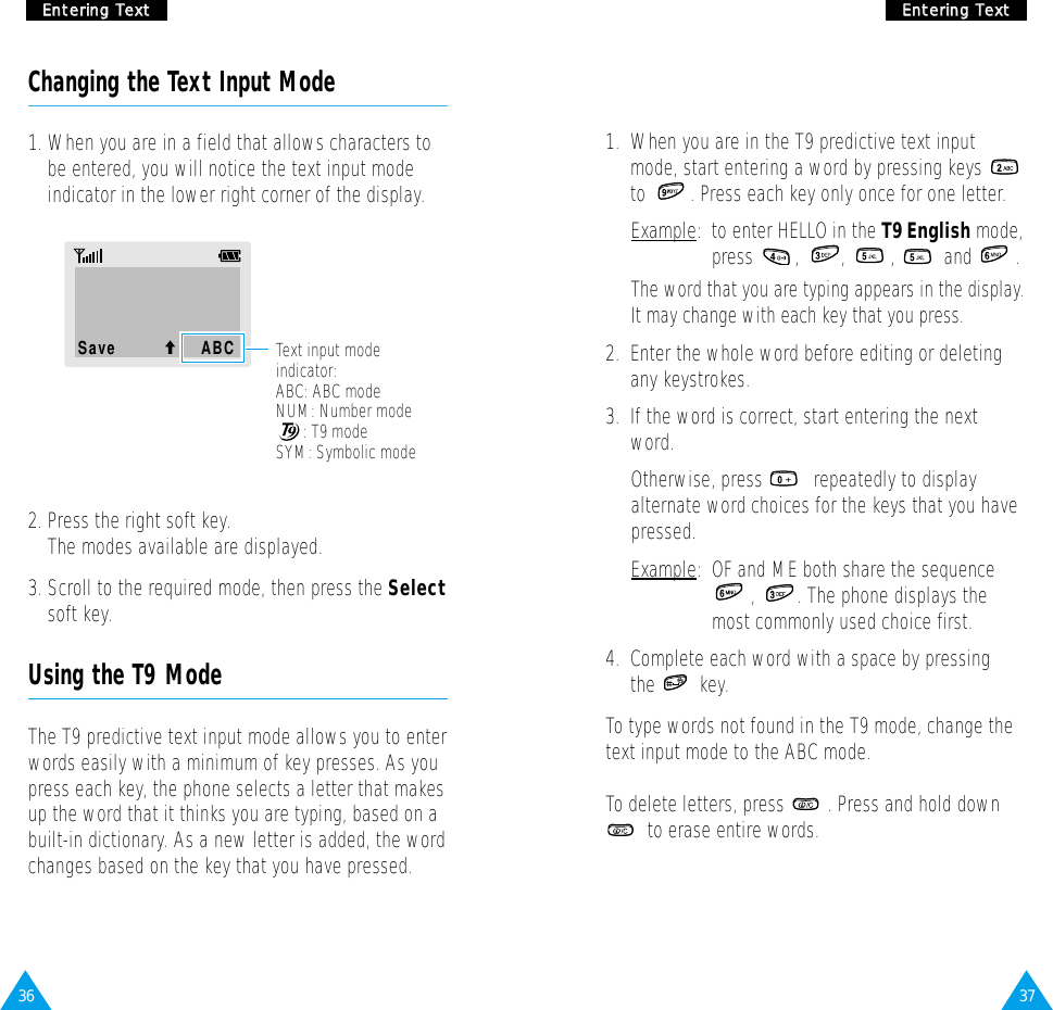 37EEnntteerriinngg  TTeexxtt36EEnntteerriinngg  TTeexxttChanging the Text Input Mode1. When you are in a field that allows characters tobe entered, you will notice the text input modeindicator in the lower right corner of the display.Save              ABC2. Press the right soft key. The modes available are displayed. 3. Scroll to the required mode, then press the Selectsoft key. Using the T9 ModeThe T9 predictive text input mode allows you to enterwords easily with a minimum of key presses. As youpress each key, the phone selects a letter that makesup the word that it thinks you are typing, based on abuilt-in dictionary. As a new letter is added, the wordchanges based on the key that you have pressed.1.  When you are in the T9 predictive text inputmode, start entering a word by pressing keys to  . Press each key only once for one letter. Example:  to enter HELLO in the T9 English mode,press , , ,  and .The word that you are typing appears in the display.It may change with each key that you press.2.  Enter the whole word before editing or deletingany keystrokes.3.  If the word is correct, start entering the nextword. Otherwise, press  repeatedly to displayalternate word choices for the keys that you havepressed. Example:  OF and ME both share the sequence,  . The phone displays themost commonly used choice first.4.  Complete each word with a space by pressingthe key.To type words not found in the T9 mode, change thetext input mode to the ABC mode.To delete letters, press  . Press and hold downto erase entire words.Text input modeindicator:ABC: ABC modeNUM: Number mode: T9 modeSYM: Symbolic mode