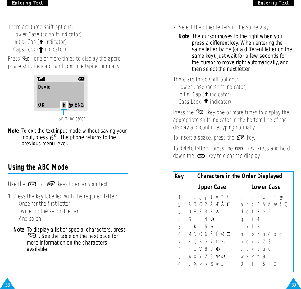 39EEnntteerriinngg  TTeexxtt38EEnntteerriinngg  TTeexxttNote: To exit the text input mode without saving yourinput, press  . The phone returns to theprevious menu level.There are three shift options: • Lower Case (no shift indicator)• Initial Cap ( indicator)• Caps Lock ( indicator)Press  one or more times to display the appro-priate shift indicator and continue typing normally.DavidOK        ENGShift indicator2. Select the other letters in the same way.Note: The cursor moves to the right when youpress a different key. When entering thesame letter twice (or a different letter on thesame key), just wait for a few seconds forthe cursor to move right automatically, andthen select the next letter.There are three shift options:• Lower Case (no shift indicator)• Initial Cap ( indicator)• Caps Lock ( indicator)Press the  key one or more times to display theappropriate shift indicator in the bottom line of thedisplay and continue typing normally.To insert a space, press the  key.To delete letters, press the  key. Press and holddown the  key to clear the display.Using the ABC ModeUse the  to  keys to enter your text. 1. Press the key labelled with the required letter:• Once for the first letter• Twice for the second letter• And so onNote: To display a list of special characters, press    . See the table on the next page for more information on the characters available.Key         Characters in the Order Displayed:;¿¡1= “/ABC2ÄÆÅΓDEF3É∆GHI 4ΘJKL5ΛMNO 6 ÑÖ Ø ΞPQRS7ΠΣTUV8ÜΦWXYZ9ΨΩ0x&lt;&gt;%#£ .,?!1-‘@ :abc2àäæåÇdef3é   èghi 4ìjkl5mno6ñòöøpqrs7ßtuv8ùüwxyz90+()&amp;_$1234567890Upper Case Lower Case