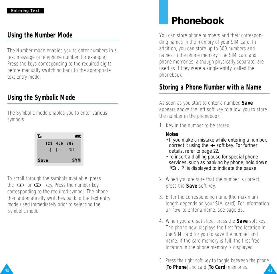 41PhonebookYou can store phone numbers and their correspon-ding names in the memory of your SIM card. Inaddition, you can store up to 500 numbers andnames in the phone memory. The SIM card andphone memories, although physically separate, areused as if they were a single entity, called thephonebook.Storing a Phone Number with a NameAs soon as you start to enter a number, Saveappears above the left soft key to allow you to storethe number in the phonebook.1.  Key in the number to be stored.Notes:• If you make a mistake while entering a number,correct it using the ❙!soft key. For furtherdetails, refer to page 22.• To insert a dialling pause for special phoneservices, such as banking by phone, hold down. ‘P’ is displayed to indicate the pause.2.  When you are sure that the number is correct,press the Save soft key.3.  Enter the corresponding name (the maximumlength depends on your SIM card). For informationon how to enter a name, see page 35.4.  When you are satisfied, press the Save soft key.The phone now displays the first free location inthe SIM card for you to save the number andname. If the card memory is full, the first freelocation in the phone memory is displayed.5.  Press the right soft key to toggle between the phone(To Phone) and card (To Card) memories.40EEnntteerriinngg  TTeexxttUsing the Number ModeThe Number mode enables you to enter numbers in atext message (a telephone number, for example).Press the keys corresponding to the required digitsbefore manually switching back to the appropriatetext entry mode.Using the Symbolic ModeThe Symbolic mode enables you to enter varioussymbols.123  456  789.(   ), :   ; %!Save    SYMTo scroll through the symbols available, pressthe or  key. Press the number keycorresponding to the required symbol. The phonethen automatically switches back to the text entrymode used immediately prior to selecting theSymbolic mode.