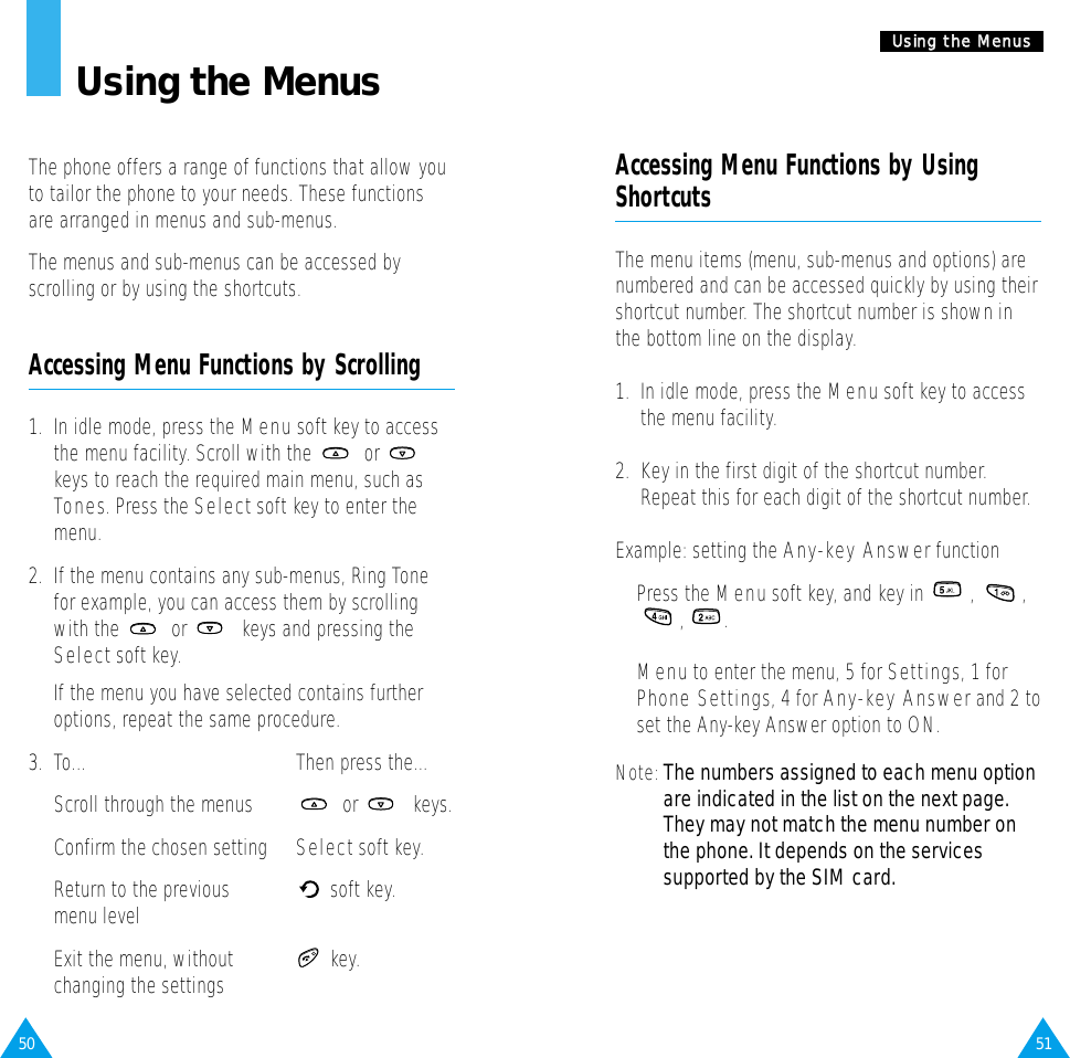 51UUssiinngg  tthhee  MMeennuuss50Using the MenusThe phone offers a range of functions that allow youto tailor the phone to your needs. These functionsare arranged in menus and sub-menus.The menus and sub-menus can be accessed byscrolling or by using the shortcuts.Accessing Menu Functions by Scrolling1.  In idle mode, press the Menusoft key to accessthe menu facility. Scroll with the  or keys to reach the required main menu, such asTones. Press the Selectsoft key to enter themenu.2.  If the menu contains any sub-menus, Ring Tonefor example, you can access them by scrollingwith the  or  keys and pressing theSelectsoft key.If the menu you have selected contains furtheroptions, repeat the same procedure.3.  To... Then press the...Scroll through the menus or  keys.Confirm the chosen setting Selectsoft key.Return to the previous soft key.menu levelExit the menu, without key.changing the settingsAccessing Menu Functions by UsingShortcutsThe menu items (menu, sub-menus and options) arenumbered and can be accessed quickly by using theirshortcut number. The shortcut number is shown inthe bottom line on the display.1.  In idle mode, press the Menu soft key to accessthe menu facility.2.  Key in the first digit of the shortcut number.Repeat this for each digit of the shortcut number.Example: setting the Any-key AnswerfunctionPress the Menusoft key, and key in  ,  ,, .Menuto enter the menu, 5 for Settings, 1 forPhone Settings, 4 for Any-key Answerand 2 toset the Any-key Answer option to ON.Note: The numbers assigned to each menu optionare indicated in the list on the next page.They may not match the menu number onthe phone. It depends on the servicessupported by the SIM card.