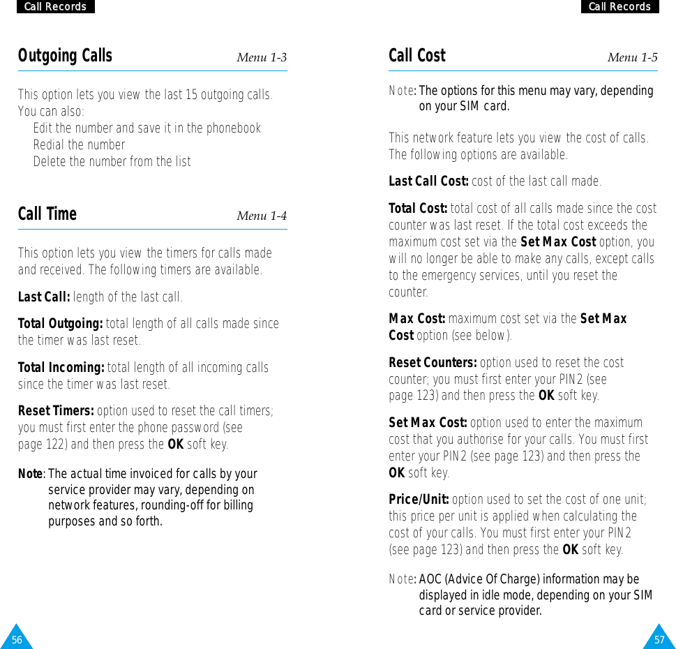 5756CCaallll  RReeccoorrddssCCaallll  RReeccoorrddssOutgoing Calls Menu 1-3This option lets you view the last 15 outgoing calls.You can also:•  Edit the number and save it in the phonebook•  Redial the number•  Delete the number from the listCall Time Menu 1-4This option lets you view the timers for calls madeand received. The following timers are available.Last Call: length of the last call.Total Outgoing: total length of all calls made sincethe timer was last reset.Total Incoming: total length of all incoming callssince the timer was last reset.Reset Timers: option used to reset the call timers;you must first enter the phone password (seepage 122) and then press the OK soft key.Note: The actual time invoiced for calls by yourservice provider may vary, depending onnetwork features, rounding-off for billingpurposes and so forth.Call Cost Menu 1-5Note: The options for this menu may vary, dependingon your SIM card. This network feature lets you view the cost of calls.The following options are available.Last Call Cost: cost of the last call made.Total Cost: total cost of all calls made since the costcounter was last reset. If the total cost exceeds themaximum cost set via the Set Max Cost option, youwill no longer be able to make any calls, except callsto the emergency services, until you reset thecounter.Max Cost: maximum cost set via the Set MaxCost option (see below).Reset Counters: option used to reset the costcounter; you must first enter your PIN2 (seepage 123) and then press the OK soft key.Set Max Cost: option used to enter the maximumcost that you authorise for your calls. You must firstenter your PIN2 (see page 123) and then press theOK soft key.Price/Unit: option used to set the cost of one unit;this price per unit is applied when calculating thecost of your calls. You must first enter your PIN2(see page 123) and then press the OK soft key.Note: AOC (Advice Of Charge) information may bedisplayed in idle mode, depending on your SIMcard or service provider.