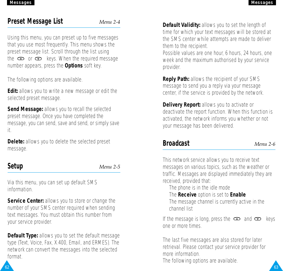 63MMeessssaaggeessPreset Message List Menu 2-4Using this menu, you can preset up to five messagesthat you use most frequently. This menu shows thepreset message list. Scroll through the list usingthe or  keys. When the required messagenumber appears, press the Options soft key.The following options are available.Edit: allows you to write a new message or edit theselected preset message.Send Message: allows you to recall the selectedpreset message. Once you have completed themessage, you can send, save and send, or simply saveit.Delete: allows you to delete the selected presetmessage.Setup Menu 2-5Via this menu, you can set up default SMSinformation.Service Center: allows you to store or change thenumber of your SMS center required when sendingtext messages. You must obtain this number fromyour service provider.Default Type: allows you to set the default messagetype (Text, Voice, Fax, X.400, Email, and ERMES). Thenetwork can convert the messages into the selectedformat.62MMeessssaaggeessDefault Validity: allows you to set the length oftime for which your text messages will be stored atthe SMS center while attempts are made to deliverthem to the recipient.Possible values are one hour, 6 hours, 24 hours, oneweek and the maximum authorised by your serviceprovider.Reply Path: allows the recipient of your SMSmessage to send you a reply via your messagecenter, if the service is provided by the network.Delivery Report: allows you to activate ordeactivate the report function. When this function isactivated, the network informs you whether or notyour message has been delivered.Broadcast Menu 2-6This network service allows you to receive textmessages on various topics, such as the weather ortraffic. Messages are displayed immediately they arereceived, provided that: •  The phone is in the idle mode •  The Receive option is set to Enable•  The message channel is currently active in thechannel listIf the message is long, press the  and  keysone or more times.The last five messages are also stored for laterretrieval. Please contact your service provider formore information.The following options are available.