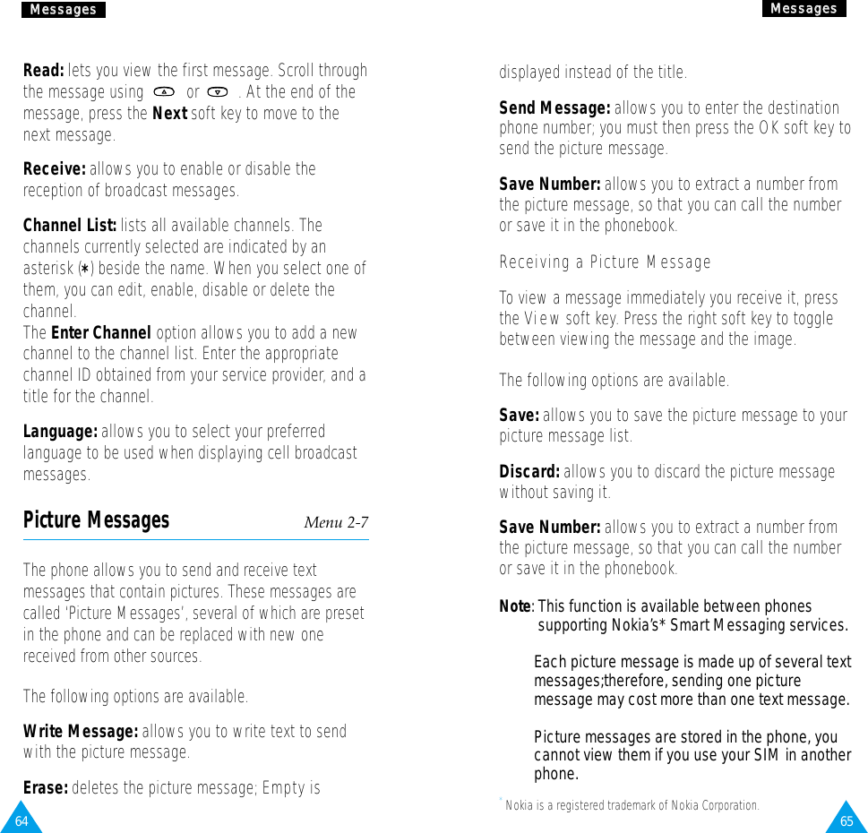 6564MMeessssaaggeessRead: lets you view the first message. Scroll throughthe message using  or  . At the end of themessage, press the Next soft key to move to thenext message.Receive: allows you to enable or disable thereception of broadcast messages.Channel List: lists all available channels. Thechannels currently selected are indicated by anasterisk (*) beside the name. When you select one ofthem, you can edit, enable, disable or delete thechannel.The Enter Channel option allows you to add a newchannel to the channel list. Enter the appropriatechannel ID obtained from your service provider, and atitle for the channel.Language: allows you to select your preferredlanguage to be used when displaying cell broadcastmessages.Picture Messages Menu 2-7The phone allows you to send and receive textmessages that contain pictures. These messages arecalled ‘Picture Messages’, several of which are presetin the phone and can be replaced with new onereceived from other sources.The following options are available.Write Message: allows you to write text to sendwith the picture message.Erase: deletes the picture message; Empty isMMeessssaaggeessdisplayed instead of the title.Send Message: allows you to enter the destinationphone number; you must then press the OK soft key tosend the picture message.Save Number: allows you to extract a number fromthe picture message, so that you can call the numberor save it in the phonebook.Receiving a Picture MessageTo view a message immediately you receive it, pressthe View soft key. Press the right soft key to togglebetween viewing the message and the image.The following options are available.Save: allows you to save the picture message to yourpicture message list.Discard: allows you to discard the picture messagewithout saving it.Save Number: allows you to extract a number fromthe picture message, so that you can call the numberor save it in the phonebook.Note: This function is available between phonessupporting Nokia’s* Smart Messaging services.Each picture message is made up of several text messages;therefore, sending one picture message may cost more than one text message.Picture messages are stored in the phone, you cannot view them if you use your SIM in another phone.* Nokia is a registered trademark of Nokia Corporation.