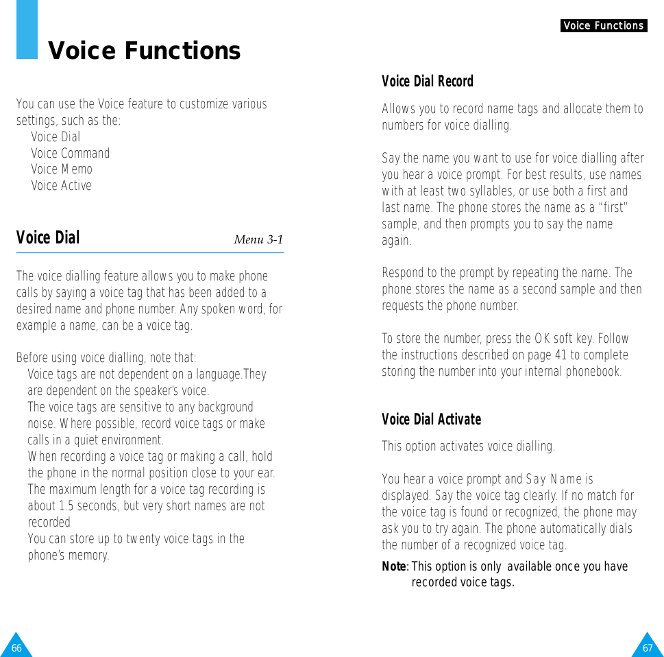 67VVooiiccee  FFuunnccttiioonnssVoice Dial RecordAllows you to record name tags and allocate them tonumbers for voice dialling.Say the name you want to use for voice dialling afteryou hear a voice prompt. For best results, use nameswith at least two syllables, or use both a first andlast name. The phone stores the name as a “first”sample, and then prompts you to say the nameagain.Respond to the prompt by repeating the name. Thephone stores the name as a second sample and thenrequests the phone number.To store the number, press the OK soft key. Followthe instructions described on page 41 to completestoring the number into your internal phonebook.Voice Dial ActivateThis option activates voice dialling.You hear a voice prompt and Say Nameisdisplayed. Say the voice tag clearly. If no match forthe voice tag is found or recognized, the phone mayask you to try again. The phone automatically dialsthe number of a recognized voice tag.Note: This option is only  available once you haverecorded voice tags.66Voice FunctionsYou can use the Voice feature to customize varioussettings, such as the:•  Voice Dial•  Voice Command•  Voice Memo•  Voice ActiveVoice Dial Menu 3-1The voice dialling feature allows you to make phonecalls by saying a voice tag that has been added to adesired name and phone number. Any spoken word, forexample a name, can be a voice tag.Before using voice dialling, note that:• Voice tags are not dependent on a language.Theyare dependent on the speaker’s voice.• The voice tags are sensitive to any backgroundnoise. Where possible, record voice tags or makecalls in a quiet environment.• When recording a voice tag or making a call, holdthe phone in the normal position close to your ear.• The maximum length for a voice tag recording isabout 1.5 seconds, but very short names are notrecorded• You can store up to twenty voice tags in thephone’s memory.