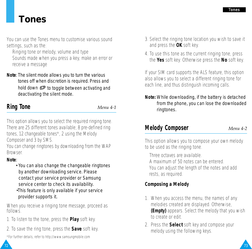 73TToonneess3. Select the ringing tone location you wish to save itand press the OK soft key.4. To use this tone as the current ringing tone, pressthe Yes soft key. Otherwise press the No soft key.If your SIM card supports the ALS feature, this optionalso allows you to select a different ringing tone foreach line, and thus distinguish incoming calls.Note: While downloading, if the battery is detached from the phone, you can lose the downloaded ringtones.Melody Composer Menu 4-2This option allows you to compose your own melodyto be used as the ringing tone. • Three octaves are available. • A maximum of 50 notes can be entered.• You can adjust the length of the notes and addrests, as required.Composing a Melody1.  When you access the menu, the names of anymelodies created are displayed. Otherwise,(Empty) appears. Select the melody that you wishto create or edit.2.  Press the Select soft key and compose yourmelody using the following keys.72TonesYou can use the Tones menu to customise various soundsettings, such as the:•  Ringing tone or melody, volume and type•  Sounds made when you press a key, make an error orreceive a messageNote: The silent mode allows you to turn the varioustones off when discretion is required. Press andhold down to toggle between activating anddeactivating the silent mode.Ring Tone Menu 4-1This option allows you to select the required ringing tone.There are 25 different tones available; 8 pre-defined ringtones, 12 changeable tones*, 2 using the MelodyComposer and 3 by SMS. You can change ringtones by downloading from the WAPBrowser.Note: •You can also change the changeable ringtones by another downloading service. Please contact your service provider or Samsung service center to check its availability.•This feature is only available if your service provider supports it. When you receive a ringing tone message, proceed as follows.1. To listen to the tone, press the Play soft key.2. To save the ring tone, press the Save soft key.*For further details, refer to http://www.samsungmobile.com