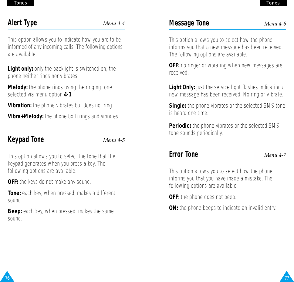77TToonneessMessage Tone Menu 4-6This option allows you to select how the phoneinforms you that a new message has been received.The following options are available.OFF: no ringer or vibrating when new messages are  received. Light Only: just the service light flashes indicating a new message has been received. No ring or Vibrate.Single: the phone vibrates or the selected SMS tone is heard one time.Periodic: the phone vibrates or the selected SMS tone sounds periodically.Error Tone Menu 4-7This option allows you to select how the phoneinforms you that you have made a mistake. Thefollowing options are available.OFF: the phone does not beep.ON: the phone beeps to indicate an invalid entry.76TToonneessAlert Type Menu 4-4This option allows you to indicate how you are to beinformed of any incoming calls. The following optionsare available.Light only: only the backlight is switched on; thephone neither rings nor vibrates.Melody: the phone rings using the ringing toneselected via menu option 4-1.Vibration: the phone vibrates but does not ring.Vibra+Melody: the phone both rings and vibrates.Keypad Tone Menu 4-5This option allows you to select the tone that thekeypad generates when you press a key. Thefollowing options are available.OFF: the keys do not make any sound.Tone: each key, when pressed, makes a differentsound.Beep: each key, when pressed, makes the samesound.