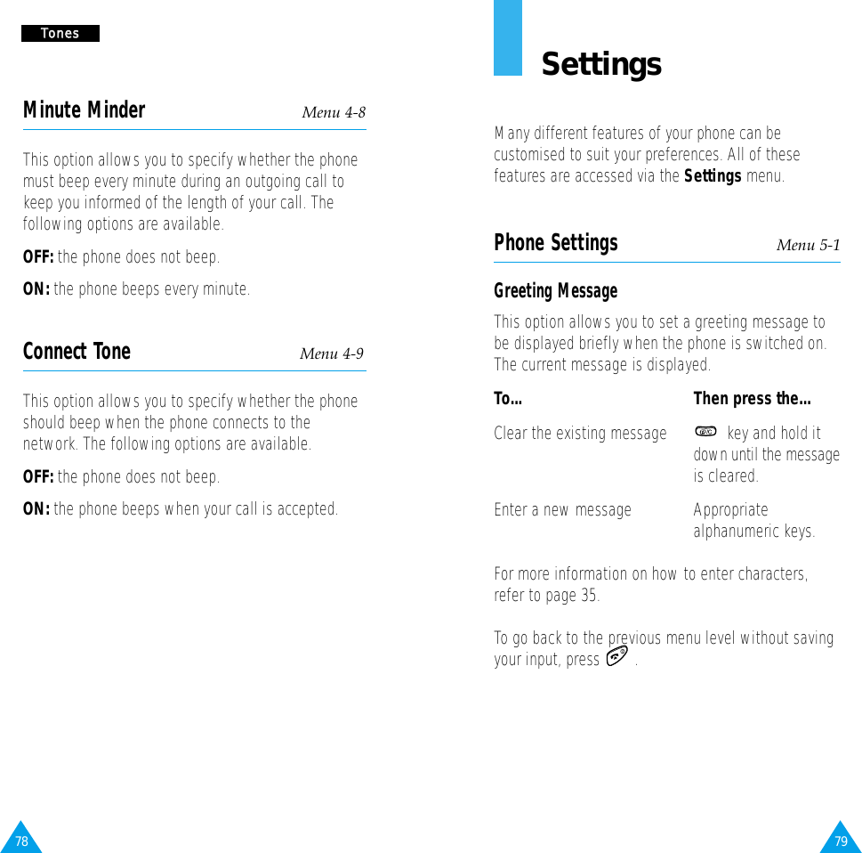 78 79SettingsMany different features of your phone can becustomised to suit your preferences. All of thesefeatures are accessed via the Settings menu.Phone Settings Menu 5-1Greeting MessageThis option allows you to set a greeting message tobe displayed briefly when the phone is switched on.The current message is displayed.To... Then press the...Clear the existing message key and hold it down until the messageis cleared.Enter a new message Appropriatealphanumeric keys.For more information on how to enter characters,refer to page 35.To go back to the previous menu level without savingyour input, press  .TToonneessMinute Minder Menu 4-8This option allows you to specify whether the phonemust beep every minute during an outgoing call tokeep you informed of the length of your call. Thefollowing options are available.OFF: the phone does not beep.ON: the phone beeps every minute.Connect Tone Menu 4-9This option allows you to specify whether the phoneshould beep when the phone connects to thenetwork. The following options are available.OFF: the phone does not beep.ON: the phone beeps when your call is accepted.