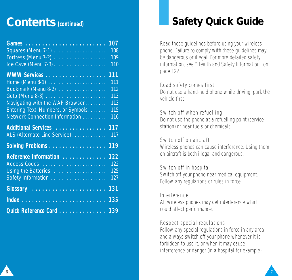 7Safety Quick GuideRead these guidelines before using your wirelessphone. Failure to comply with these guidelines maybe dangerous or illegal. For more detailed safetyinformation, see “Health and Safety Information” onpage 122.Road safety comes firstDo not use a hand-held phone while driving; park thevehicle first. Switch off when refuellingDo not use the phone at a refuelling point (servicestation) or near fuels or chemicals.Switch off on aircraftWireless phones can cause interference. Using themon aircraft is both illegal and dangerous.Switch off in hospitalSwitch off your phone near medical equipment.Follow any regulations or rules in force.InterferenceAll wireless phones may get interference whichcould affect performance.Respect special regulationsFollow any special regulations in force in any areaand always switch off your phone whenever it isforbidden to use it, or when it may causeinterference or danger (in a hospital for example).6Contents(continued)Games . . . . . . . . . . . . . . . . . . . . . . . .  107Squares (Menu 7-1) . . . . . . . . . . . . . . . . . . . .  108Fortress (Menu 7-2) . . . . . . . . . . . . . . . . . . . .  109Ice Cave (Menu 7-3). . . . . . . . . . . . . . . . . . . .  110WWW Services . . . . . . . . . . . . . . . . . .  111Home (Menu 8-1) . . . . . . . . . . . . . . . . . . . . . .  111Bookmark (Menu 8-2). . . . . . . . . . . . . . . . . . .  112Goto (Menu 8-3) . . . . . . . . . . . . . . . . . . . . . . .  113Navigating with the WAP Browser. . . . . . . .  113Entering Text, Numbers, or Symbols. . . . . . .  115Network Connection Information . . . . . . . . .  116Additional Services  . . . . . . . . . . . . . . .  117ALS (Alternate Line Service). . . . . . . . . . . . .  117Solving Problems . . . . . . . . . . . . . . . . .  119Reference Information  . . . . . . . . . . . . .  122Access Codes  . . . . . . . . . . . . . . . . . . . . . . . .  122Using the Batteries  . . . . . . . . . . . . . . . . . . . .  125Safety Information . . . . . . . . . . . . . . . . . . . . .  127Glossary  . . . . . . . . . . . . . . . . . . . . . .  131Index . . . . . . . . . . . . . . . . . . . . . . . . .  135Quick Reference Card . . . . . . . . . . . . . .  139