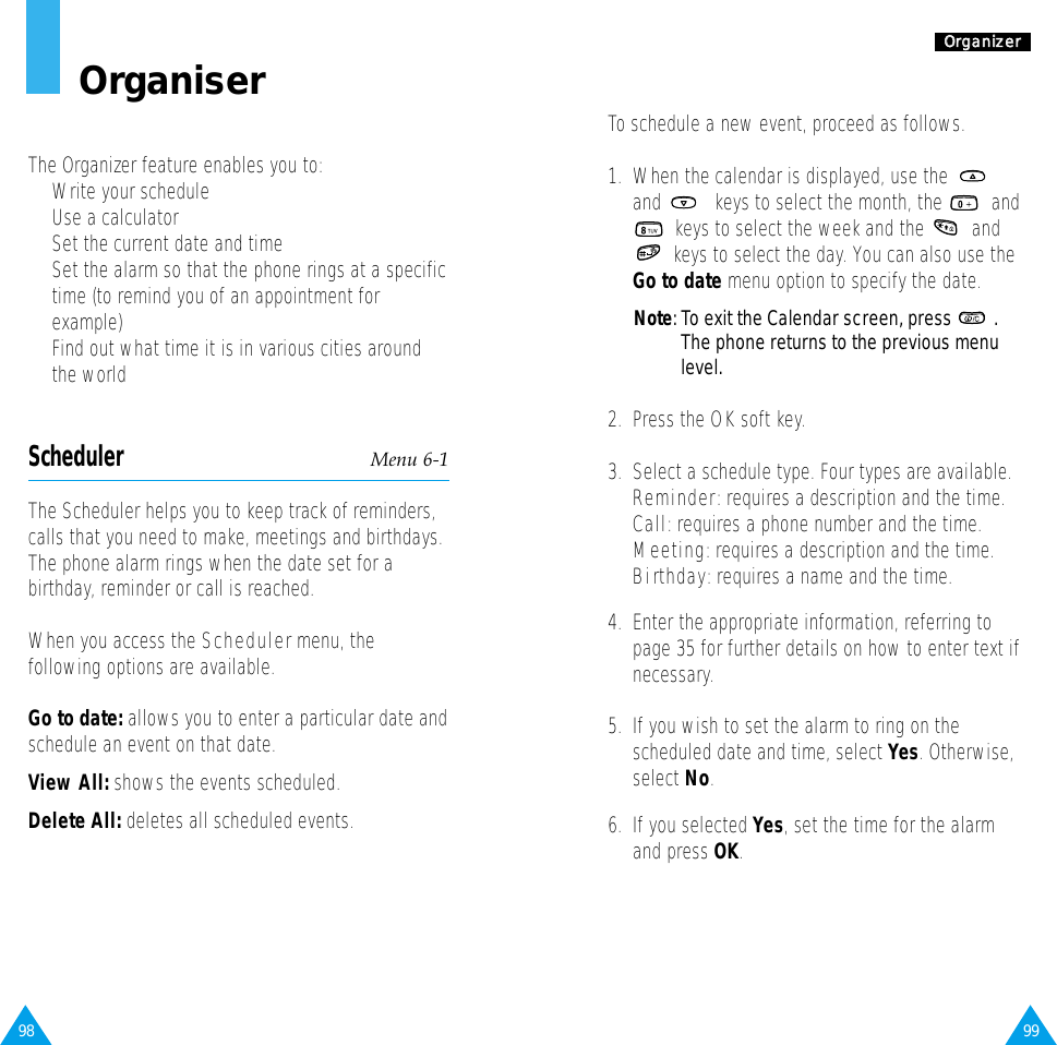 99OOrrggaanniizzeerrTo schedule a new event, proceed as follows.1.  When the calendar is displayed, use the and  keys to select the month, the  andkeys to select the week and the  andkeys to select the day. You can also use theGo to date menu option to specify the date. Note: To exit the Calendar screen, press  .The phone returns to the previous menulevel.2.  Press the OK soft key. 3.  Select a schedule type. Four types are available.Reminder:requires a description and the time.Call:requires a phone number and the time.Meeting:requires a description and the time.Birthday: requires a name and the time.4.  Enter the appropriate information, referring topage 35 for further details on how to enter text ifnecessary.5.  If you wish to set the alarm to ring on thescheduled date and time, select Yes. Otherwise,select No.6.  If you selected Yes, set the time for the alarmand press OK.98OrganiserThe Organizer feature enables you to:•  Write your schedule•  Use a calculator •  Set the current date and time•  Set the alarm so that the phone rings at a specifictime (to remind you of an appointment forexample)•  Find out what time it is in various cities aroundthe worldScheduler Menu 6-1The Scheduler helps you to keep track of reminders,calls that you need to make, meetings and birthdays.The phone alarm rings when the date set for abirthday, reminder or call is reached.When you access the Schedulermenu, thefollowing options are available.Go to date: allows you to enter a particular date andschedule an event on that date.View All: shows the events scheduled. Delete All: deletes all scheduled events.