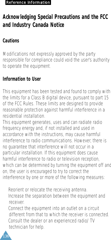 136RReeffeerreennccee  IInnffoorrmmaattiioonnAcknowledging Special Precautions and the FCCand Industry Canada NoticeCautionsModifications not expressly approved by the partyresponsible for compliance could void the user&apos;s authorityto operate the equipment. Information to UserThis equipment has been tested and found to comply withthe limits for a Class B digital device, pursuant to part 15of the FCC Rules. These limits are designed to providereasonable protection against harmful interference in aresidential installation. This equipment generates, uses and can radiate radiofrequency energy and, if not installed and used inaccordance with the instructions, may cause harmfulinterference to radio communications. However, there isno guarantee that interference will not occur in aparticular installation. If this equipment does causeharmful interference to radio or television reception,which can be determined by turning the equipment off andon, the user is encouraged to try to correct theinterference by one or more of the following measures: •  Reorient or relocate the receiving antenna.•  Increase the separation between the equipment andreceiver.•  Connect the equipment into an outlet on a circuit different from that to which the receiver is connected.•  Consult the dealer or an experienced radio/ TV technician for help.