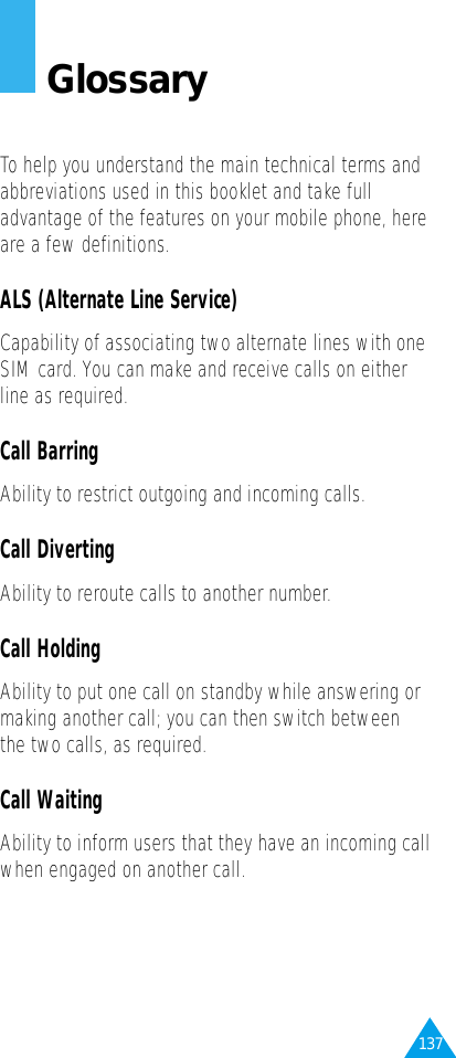 137GlossaryTo help you understand the main technical terms andabbreviations used in this booklet and take fulladvantage of the features on your mobile phone, hereare a few definitions.ALS (Alternate Line Service)Capability of associating two alternate lines with oneSIM card. You can make and receive calls on eitherline as required.Call BarringAbility to restrict outgoing and incoming calls.Call DivertingAbility to reroute calls to another number.Call HoldingAbility to put one call on standby while answering ormaking another call; you can then switch betweenthe two calls, as required.Call WaitingAbility to inform users that they have an incoming callwhen engaged on another call.