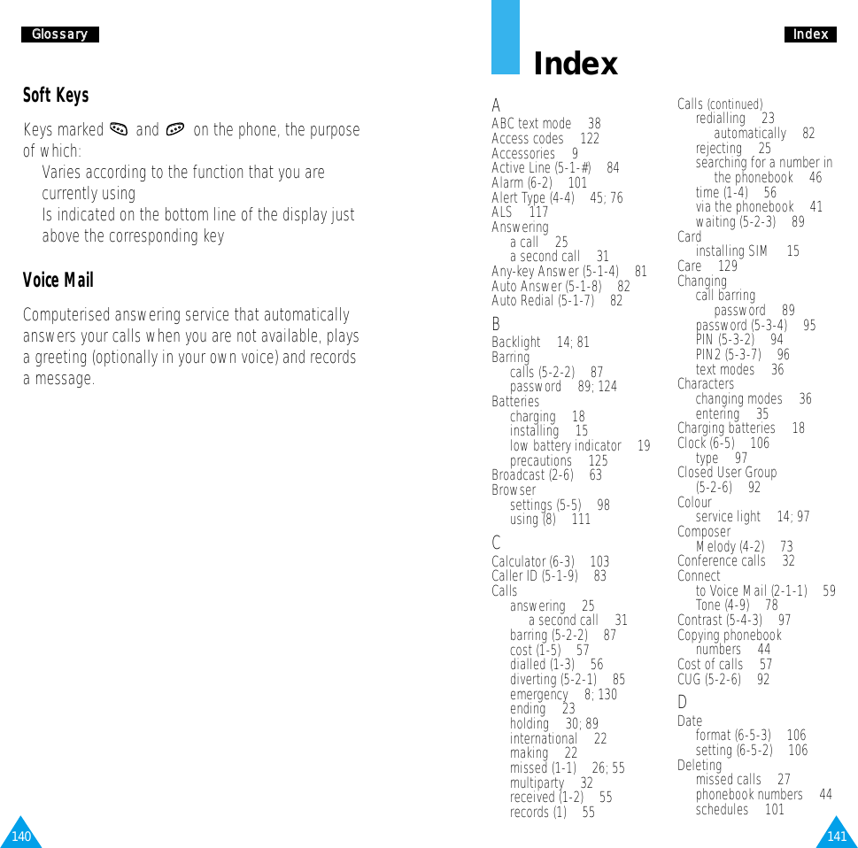 141IInnddeexx140GGlloossssaarryyIndexAABC text mode • 38Access codes • 122Accessories • 9Active Line (5-1-#) • 84Alarm (6-2) • 101Alert Type (4-4) • 45; 76ALS • 117Answeringa call • 25a second call • 31Any-key Answer (5-1-4) • 81Auto Answer (5-1-8) • 82Auto Redial (5-1-7) • 82BBacklight • 14; 81Barringcalls (5-2-2) • 87password • 89; 124Batteriescharging • 18installing • 15low battery indicator • 19precautions • 125Broadcast (2-6) • 63Browsersettings (5-5) • 98using (8) • 111CCalculator (6-3) • 103Caller ID (5-1-9) • 83Callsanswering • 25a second call • 31barring (5-2-2) • 87cost (1-5) • 57dialled (1-3) • 56diverting (5-2-1) • 85emergency • 8; 130ending • 23holding • 30; 89international • 22making • 22missed (1-1) • 26; 55multiparty • 32received (1-2) • 55records (1) • 55Calls (continued)redialling • 23automatically • 82rejecting • 25searching for a number inthe phonebook • 46time (1-4) • 56via the phonebook • 41waiting (5-2-3) • 89Cardinstalling SIM • 15Care • 129Changingcall barring password • 89password (5-3-4) • 95PIN (5-3-2) • 94PIN2 (5-3-7) • 96text modes • 36Characterschanging modes • 36entering • 35Charging batteries • 18Clock (6-5) • 106type • 97Closed User Group (5-2-6) • 92Colourservice light • 14; 97ComposerMelody (4-2) • 73Conference calls • 32Connect to Voice Mail (2-1-1) • 59Tone (4-9) • 78Contrast (5-4-3) • 97Copying phonebook numbers • 44Cost of calls • 57CUG (5-2-6) • 92DDate format (6-5-3) • 106setting (6-5-2) • 106Deletingmissed calls • 27phonebook numbers • 44schedules • 101Soft KeysKeys marked  and  on the phone, the purposeof which:•  Varies according to the function that you arecurrently using•  Is indicated on the bottom line of the display justabove the corresponding keyVoice MailComputerised answering service that automaticallyanswers your calls when you are not available, playsa greeting (optionally in your own voice) and recordsa message.
