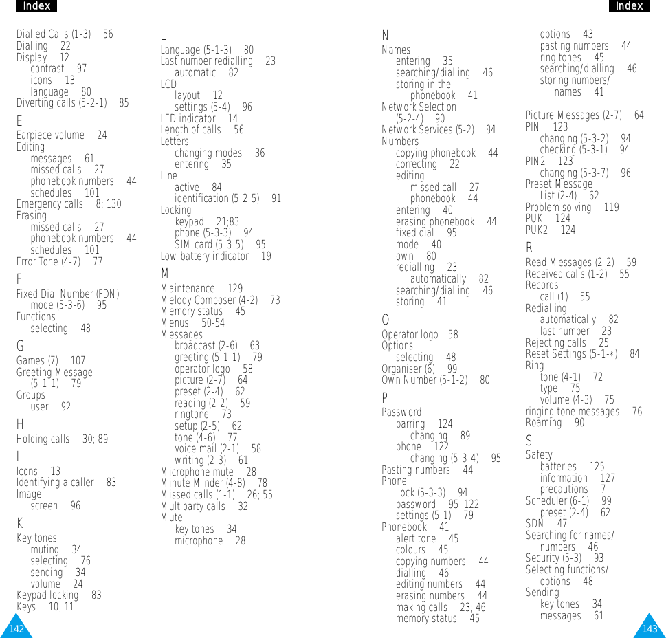 143IInnddeexx142IInnddeexxNNamesentering • 35searching/dialling • 46storing in the phonebook • 41Network Selection (5-2-4) • 90Network Services (5-2) • 84Numberscopying phonebook • 44correcting • 22editingmissed call • 27phonebook • 44entering • 40erasing phonebook • 44fixed dial • 95mode • 40own • 80redialling • 23automatically • 82searching/dialling • 46storing • 41OOperator logo• 58Optionsselecting • 48Organiser (6) • 99Own Number (5-1-2) • 80PPasswordbarring • 124changing • 89phone • 122 changing (5-3-4) • 95Pasting numbers • 44Phone Lock (5-3-3) • 94password • 95; 122settings (5-1) • 79Phonebook • 41alert tone • 45colours • 45copying numbers • 44dialling • 46editing numbers • 44erasing numbers • 44making calls • 23; 46memory status • 45options • 43pasting numbers • 44ring tones • 45searching/dialling • 46storing numbers/names • 41Picture Messages (2-7) • 64PIN • 123changing (5-3-2) • 94checking (5-3-1) • 94PIN2 • 123changing (5-3-7) • 96Preset Message List (2-4) • 62Problem solving • 119PUK • 124PUK2 • 124RRead Messages (2-2) • 59Received calls (1-2) • 55Recordscall (1) • 55Rediallingautomatically • 82last number • 23Rejecting calls • 25Reset Settings (5-1-*) • 84Ring tone (4-1) • 72type • 75volume (4-3) • 75ringing tone messages • 76Roaming • 90SSafetybatteries • 125information • 127precautions • 7Scheduler (6-1) • 99preset (2-4) • 62SDN • 47Searching for names/numbers • 46Security (5-3) • 93Selecting functions/options • 48Sending key tones • 34messages • 61Dialled Calls (1-3) • 56Dialling • 22Display • 12contrast • 97icons • 13language • 80Diverting calls (5-2-1) • 85EEarpiece volume • 24Editingmessages • 61missed calls • 27phonebook numbers • 44schedules • 101Emergency calls • 8; 130Erasingmissed calls • 27phonebook numbers • 44schedules • 101Error Tone (4-7) • 77FFixed Dial Number (FDN) mode (5-3-6) • 95Functionsselecting • 48GGames (7) • 107Greeting Message (5-1-1) • 79Groupsuser • 92HHolding calls • 30; 89IIcons • 13Identifying a caller • 83 Imagescreen • 96KKey tonesmuting • 34selecting • 76sending • 34volume • 24Keypad locking • 83Keys • 10; 11LLanguage (5-1-3) • 80Last number redialling • 23automatic • 82LCDlayout • 12settings (5-4) • 96LED indicator • 14Length of calls • 56Letterschanging modes • 36entering • 35Line active • 84identification (5-2-5) • 91Lockingkeypad • 21;83phone (5-3-3) • 94SIM card (5-3-5) • 95Low battery indicator • 19MMaintenance • 129Melody Composer (4-2) • 73Memory status • 45Menus • 50-54Messagesbroadcast (2-6) • 63greeting (5-1-1) • 79operator logo • 58picture (2-7) • 64preset (2-4) • 62reading (2-2) • 59ringtone • 73setup (2-5) • 62tone (4-6) • 77voice mail (2-1) • 58writing (2-3) • 61Microphone mute • 28Minute Minder (4-8) • 78Missed calls (1-1) • 26; 55Multiparty calls • 32Mutekey tones • 34microphone • 28