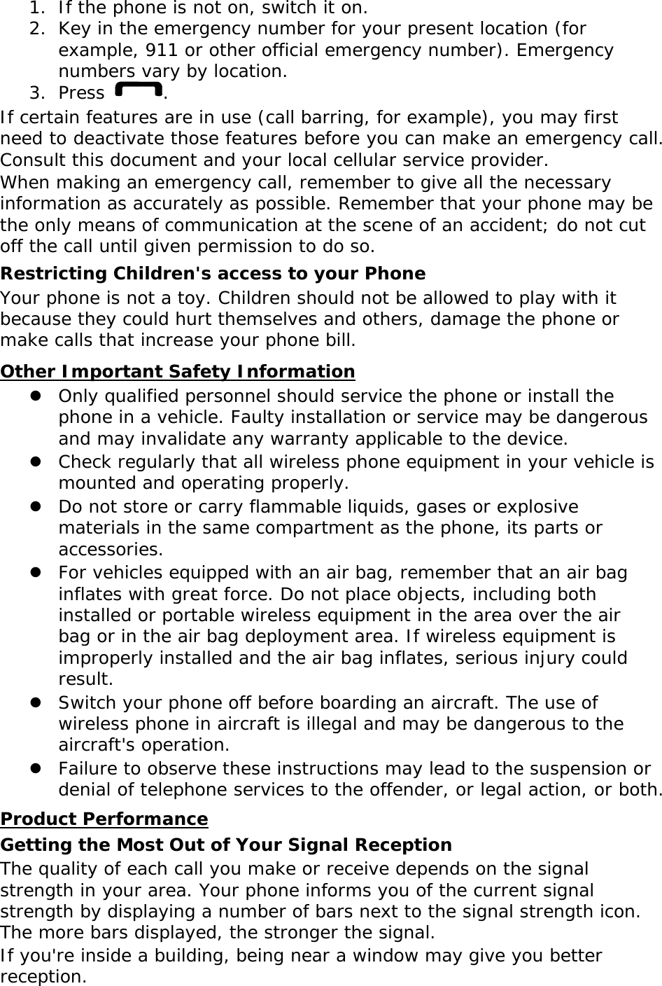 1. If the phone is not on, switch it on. 2. Key in the emergency number for your present location (for example, 911 or other official emergency number). Emergency numbers vary by location. 3. Press  . If certain features are in use (call barring, for example), you may first need to deactivate those features before you can make an emergency call. Consult this document and your local cellular service provider. When making an emergency call, remember to give all the necessary information as accurately as possible. Remember that your phone may be the only means of communication at the scene of an accident; do not cut off the call until given permission to do so. Restricting Children&apos;s access to your Phone Your phone is not a toy. Children should not be allowed to play with it because they could hurt themselves and others, damage the phone or make calls that increase your phone bill. UOther Important Safety Information  Only qualified personnel should service the phone or install the phone in a vehicle. Faulty installation or service may be dangerous and may invalidate any warranty applicable to the device.  Check regularly that all wireless phone equipment in your vehicle is mounted and operating properly.  Do not store or carry flammable liquids, gases or explosive materials in the same compartment as the phone, its parts or accessories.  For vehicles equipped with an air bag, remember that an air bag inflates with great force. Do not place objects, including both installed or portable wireless equipment in the area over the air bag or in the air bag deployment area. If wireless equipment is improperly installed and the air bag inflates, serious injury could result.  Switch your phone off before boarding an aircraft. The use of wireless phone in aircraft is illegal and may be dangerous to the aircraft&apos;s operation.  Failure to observe these instructions may lead to the suspension or denial of telephone services to the offender, or legal action, or both. UProduct Performance Getting the Most Out of Your Signal Reception The quality of each call you make or receive depends on the signal strength in your area. Your phone informs you of the current signal strength by displaying a number of bars next to the signal strength icon. The more bars displayed, the stronger the signal. If you&apos;re inside a building, being near a window may give you better reception. 