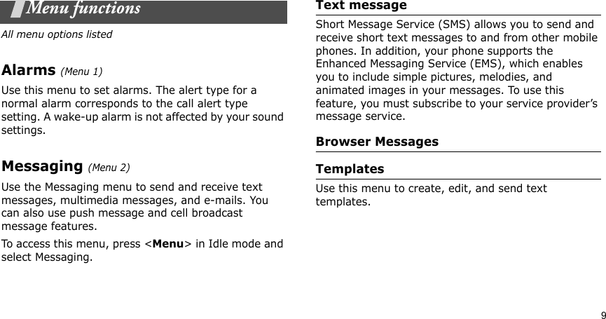 9Menu functionsAll menu options listedAlarms (Menu 1)Use this menu to set alarms. The alert type for a normal alarm corresponds to the call alert type setting. A wake-up alarm is not affected by your sound settings.Messaging (Menu 2)Use the Messaging menu to send and receive text messages, multimedia messages, and e-mails. You can also use push message and cell broadcast message features.To access this menu, press &lt;Menu&gt; in Idle mode and select Messaging.Text messageShort Message Service (SMS) allows you to send and receive short text messages to and from other mobile phones. In addition, your phone supports the Enhanced Messaging Service (EMS), which enables you to include simple pictures, melodies, and animated images in your messages. To use this feature, you must subscribe to your service provider’s message service.Browser MessagesTemplatesUse this menu to create, edit, and send text templates.