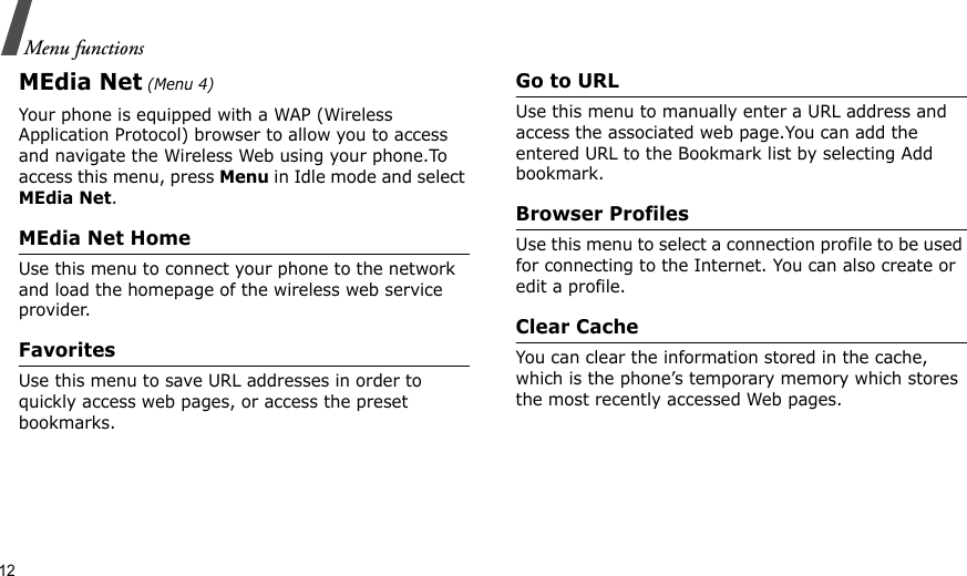 12Menu functionsMEdia Net (Menu 4)Your phone is equipped with a WAP (Wireless Application Protocol) browser to allow you to access and navigate the Wireless Web using your phone.To access this menu, press Menu in Idle mode and select MEdia Net.MEdia Net HomeUse this menu to connect your phone to the network and load the homepage of the wireless web service provider.FavoritesUse this menu to save URL addresses in order to quickly access web pages, or access the preset bookmarks.Go to URLUse this menu to manually enter a URL address and access the associated web page.You can add the entered URL to the Bookmark list by selecting Add bookmark.Browser ProfilesUse this menu to select a connection profile to be used for connecting to the Internet. You can also create or edit a profile.Clear CacheYou can clear the information stored in the cache, which is the phone’s temporary memory which stores the most recently accessed Web pages.
