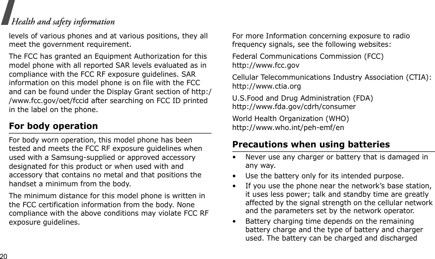 20Health and safety informationlevels of various phones and at various positions, they all meet the government requirement.The FCC has granted an Equipment Authorization for this model phone with all reported SAR levels evaluated as in compliance with the FCC RF exposure guidelines. SAR information on this model phone is on file with the FCC and can be found under the Display Grant section of http://www.fcc.gov/oet/fccid after searching on FCC ID printed in the label on the phone.For body operationFor body worn operation, this model phone has been tested and meets the FCC RF exposure guidelines when used with a Samsung-supplied or approved accessory designated for this product or when used with and accessory that contains no metal and that positions the handset a minimum from the body. The minimum distance for this model phone is written in the FCC certification information from the body. None compliance with the above conditions may violate FCC RF exposure guidelines. For more Information concerning exposure to radio frequency signals, see the following websites:Federal Communications Commission (FCC)http://www.fcc.govCellular Telecommunications Industry Association (CTIA):http://www.ctia.orgU.S.Food and Drug Administration (FDA)http://www.fda.gov/cdrh/consumerWorld Health Organization (WHO)http://www.who.int/peh-emf/enPrecautions when using batteries• Never use any charger or battery that is damaged in any way.• Use the battery only for its intended purpose.• If you use the phone near the network’s base station, it uses less power; talk and standby time are greatly affected by the signal strength on the cellular network and the parameters set by the network operator.• Battery charging time depends on the remaining battery charge and the type of battery and charger used. The battery can be charged and discharged 